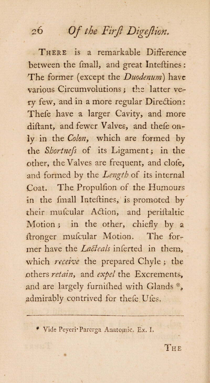 There is a remarkable Difference between the fmall, and great Inteftines: The former (except the Duodenum) have s various Circumvolutions; the latter ve*- ry few, and in a more regular Direction: Thefe have a larger Cavity, and more diftant, and fewer Valves, and thefe on¬ ly in the Colon, which are formed by the Shortnefs of its Ligament; in the other, the Valves are frequent, and clofe, and formed by the Length of its internal Coat. The Propulfion of the Humours in the fmall Inteftines, is promoted by their mufcular Adtion, and periftaltic Motion; in the other, chiefly by a ftronger mufcular Motion. The for¬ mer have the La&teals inferted in them, which receive the prepared Chyle ; the others retain, and expel the Excrements, and are largely furnifhed with Glands % admirably contrived for thefe,Ufes. # Vide Peyeri* Parerga Anatomic. Ex. I. The