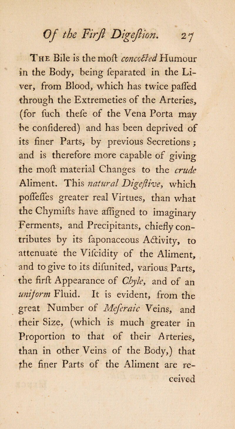 The Bile is the moft concoBed Humour in the Body, being feparated in the Li¬ ver, from Blood, which has twice palled through the Extremeties of the Arteries, (for fuch thefe of the Vena Porta may be conlidered) and has been deprived of its finer Parts, by previous Secretions; and is therefore more capable of giving the moft material Changes to the crude Aliment. This natural Digeflive, which poftefies greater real Virtues, than what the Chymifts have afiigned to imaginary Ferments, and Precipitants, chiefly con¬ tributes by its faponaceous Activity, to attenuate the Vifcidity of the Aliment, and to give to its difunited, various. Parts, the firft Appearance of Chyle, and of an unijorm Fluid. It is evident, from the great Number of Meferaic Veins, and their Size, (which is much greater in Proportion to that of their Arteries, than in other Veins of the Body,) that the finer Parts of the Aliment are re¬ ceived