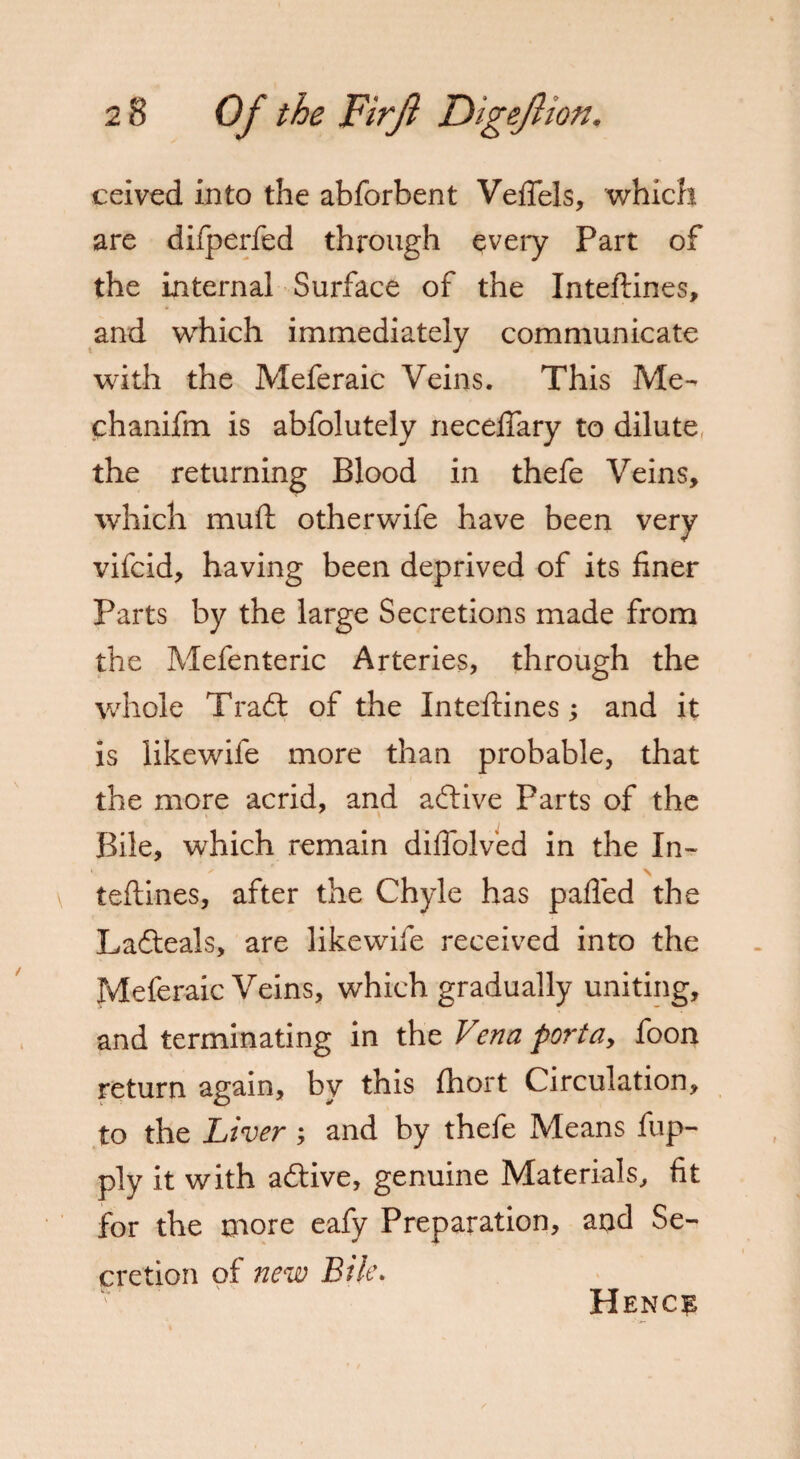 ceived into the abforbent Vefiels, which are difperfed through every Part of the internal Surface of the Inteftines, and which immediately communicate with the Meferaic Veins. This Me- chanifm is abfolutely neceflary to dilute, the returning Blood in thefe Veins, which muft otherwife have been very vifcid, having been deprived of its finer Parts by the large Secretions made from the Mefenteric Arteries, through the whole Trad; of the Inteftines; and it is likewife more than probable, that the more acrid, and adive Parts of the Bile, which remain diffolved in the In¬ teftines, after the Chyle has pafled the Ladeals, are likewife received into the Meferaic Veins, which gradually uniting, and terminating in the Vena portay foon return again, by this ftiort Circulation, to the Liver; and by thefe Means fup- ply it with adive, genuine Materials, fit for the more eafy Preparation, and Se¬ cretion of new Bile. Hence