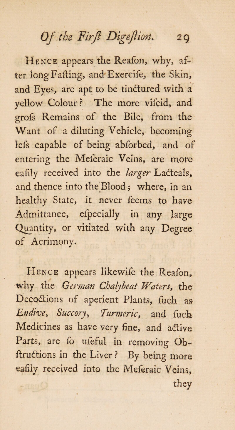 Hence appears the Reafon, why, af¬ ter long Failing, and Exercife, the Skin, and Eyes, are apt to be tinctured with a yellow Colour? The more vifcid, and grofs Remains of the Bile, from the Want of a diluting Vehicle, becoming lefs capable of being abforbed, and of entering the Meferaic Veins, are more eaiily received into the larger Laiteals, and thence into the Blood; where, in an healthy State, it never feems to have Admittance, efpecially in any large Quantity, or vitiated with any Degree of Acrimony. Hence appears likewife the Reafon, why the German Chalybeat Waters, the Deco&ions of aperient Plants, fuch as Endive, Succory, Turmeric, and fuch Medicines as have very fine, and aftive Parts, are fo ufeful in removing Qb- flru&ions in the Liver ? By being more eafily received into the Meferaic Veins,