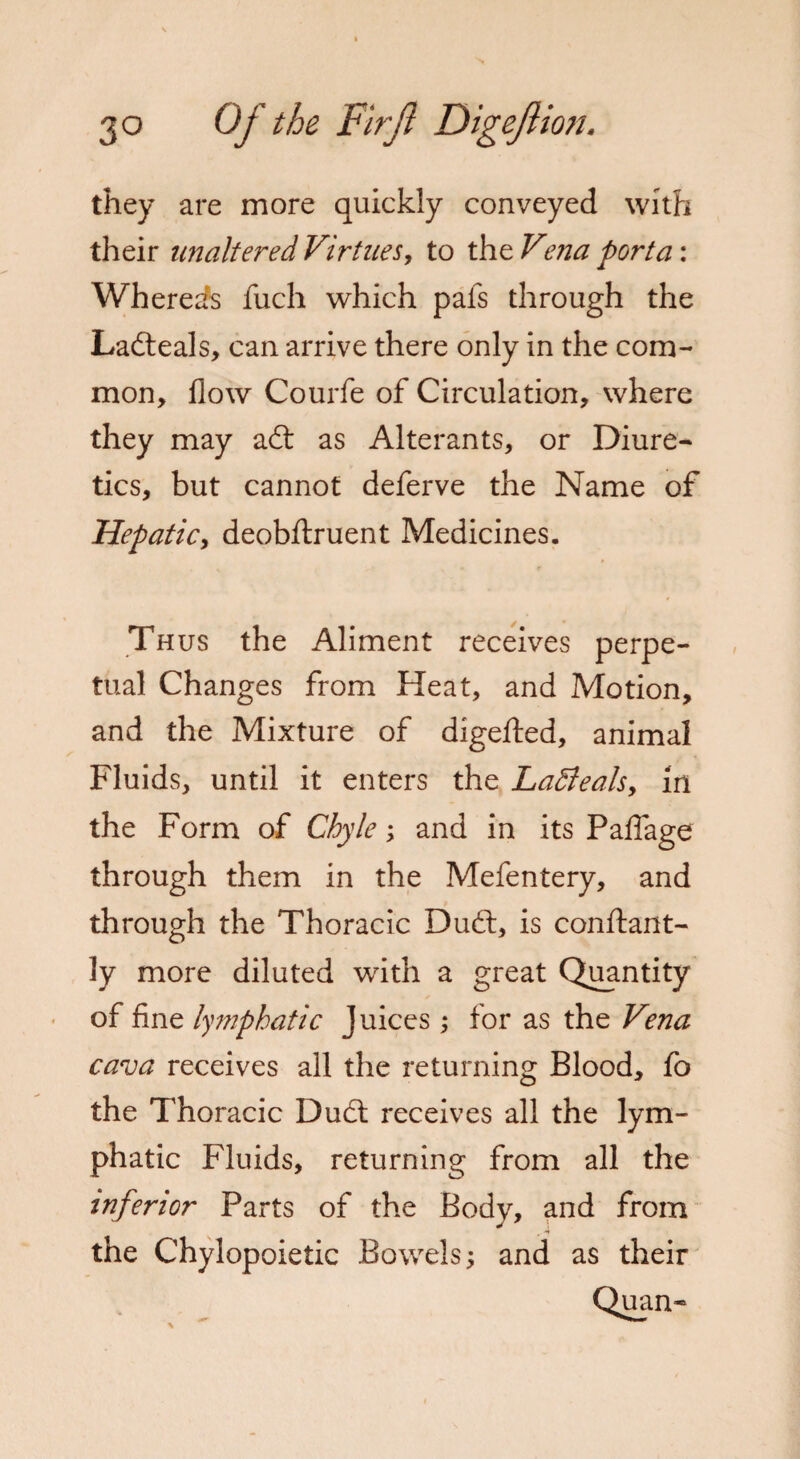 they are more quickly conveyed with their unaltered Virtues, to the Vma porta: Whereas fuch which pafs through the Lafteals, can arrive there only in the com¬ mon, flow Courfe of Circulation, where they may aft as Alterants, or Diure¬ tics, but cannot deferve the Name of Hepatic, deobftruent Medicines. Th us the Aliment receives perpe¬ tual Changes from Heat, and Motion, and the Mixture of digefted, animal Fluids, until it enters the LaBeals, in the Form of Chyle; and in its Paflage through them in the Mefentery, and through the Thoracic Duft, is conftant- ly more diluted with a great Quantity of fine lymphatic Juices; for as the Vena cava receives all the returning Blood, fo the Thoracic Duft receives all the lym¬ phatic Fluids, returning from all the inferior Parts of the Body, and from the Chylopoietic Bowels; and as their Quan- \ ■*’