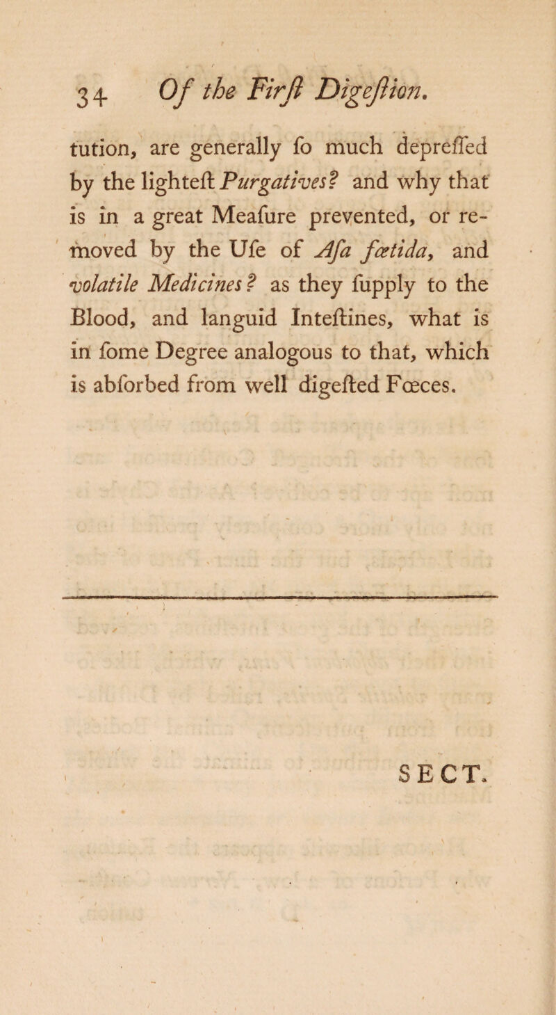 tution, are generally fo much depreffed by the lighted: Purgatives? and why that is in a great Meafure prevented, or re- '■ i moved by the Ufe of j4fa fcetida, and •volatile Medicines ? as they fupply to the Blood, and languid Inteftines, what is in fome Degree analogous to that, which is abforbed from well digefted Fceces. SECT, i