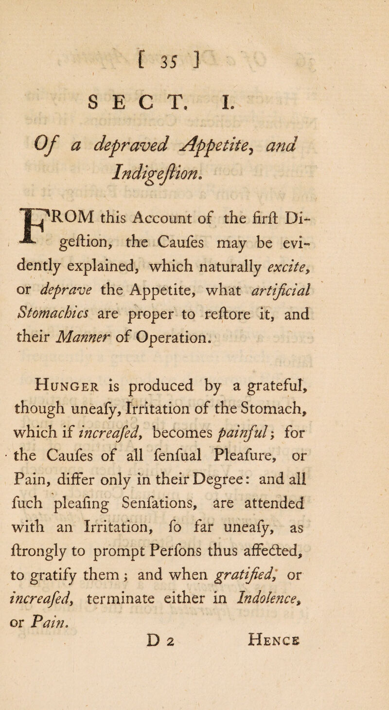 f SECT, I. Of a depraved Appetite, and Indigefion. TjROM this Account of the firft Di- geftion, the Caufes may be evi¬ dently explained, which naturally excite, or deprave the Appetite, what artificial Stomachics are proper to reftore it, and their Manner of Operation. Hunger is produced by a grateful, though uneafy. Irritation of the Stomach, which if increafed, becomes painful; for the Caufes of all fenfual Pleafure, or Pain, differ only in their Degree: and all fuch pleafing Senfations, are attended with an Irritation, fo far uneafy, as ftrongly to prompt Perfons thus affedted, to gratify them ; and when gratified, or increafed, terminate either in Indolence, or Pain. D 2 Hence
