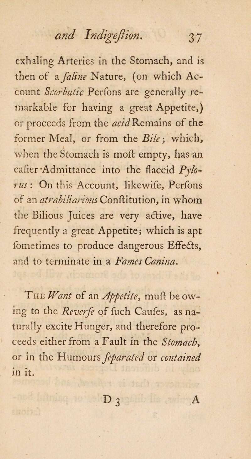 exhaling Arteries in the Stomach, and is then of a [aline Nature, (on which Ac¬ count Scorbutic Perfons are generally re¬ markable For having a great Appetite,) or proceeds from the acid Remains of the former Meal, or from the Bile; which, when the Stomach is mod empty, has an eafier Admittance into the flaccid Pylo¬ rus : On this Account, like wife, Perfons of an atrabiliarious Conftitution, in whom the Bilious Juices are very active, have frequently a great Appetite; which is apt fometimes to produce dangerous Effedts, and to terminate in a Fames Canina. The Want of an Appetite, muft be ow¬ ing to the P^everfe of fuch Caufes, as na¬ turally excite Hunger, and therefore pro¬ ceeds either from a Fault in the Stomachy or in the Humours feparated or contained in it.