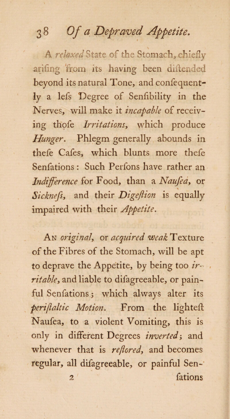 I A relaxed State of the Stomach, chiefly of arifing 'from its having been diftended beyond its natural Tone, and confequent- ly a lefs Degree of Senfibility in the Nerves, will make it incapable of receiv¬ ing thofe Irritations, which produce Hunger. Phlegm generally abounds in thefe Cafes, which blunts more thefe Senfations: Such Perfons have rather an Indifference for Food, than a Naufea9 or Sicknefsy and their Digeflion is equally impaired with their Appetite. An original or acquired weak Texture of the Fibres of the Stomach, will be apt to deprave the Appetite, by being too /r-< , ritabky and liable to difagreeable, or pain¬ ful Senfations 9 which always alter its perijialtic Motion. From the lighted: Naufea, to a violent Vomiting, this is only in different Degrees inverted, and whenever that is reflored, and becomes regular, all difagreeable, or painful Sen-' 2 fations