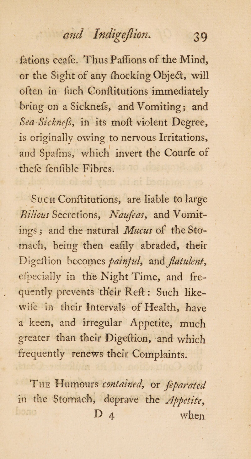 fations ceafe. Thus Paffions of the Mind, or the Sight of any {hocking Objeft, will often in fuch Confutations immediately bring on a Sicknefs, and Vomiting; and Sea Sicknefs, in its moft violent Degree, is originally owing to nervous Irritations, and Spafms, which invert the Courfe of thefe fenfible Fibres. i Such Conftitutions, are liable to large Bilious Secretions, Naufeas, and Vomit¬ ings ; and the natural Mucus of the Sto¬ mach, being then ealily abraded, their Digeftion becomes painful, and flatulent, elpecially in the Night Time, and fre¬ quently prevents their Reft: Such like- wife in their Intervals of Health, have a keen, and irregular Appetite, much greater than their Digeftion, and which frequently renews their Complaints. The Humours contained, or feparated in the Stomach, deprave the Appetite, D 4 when