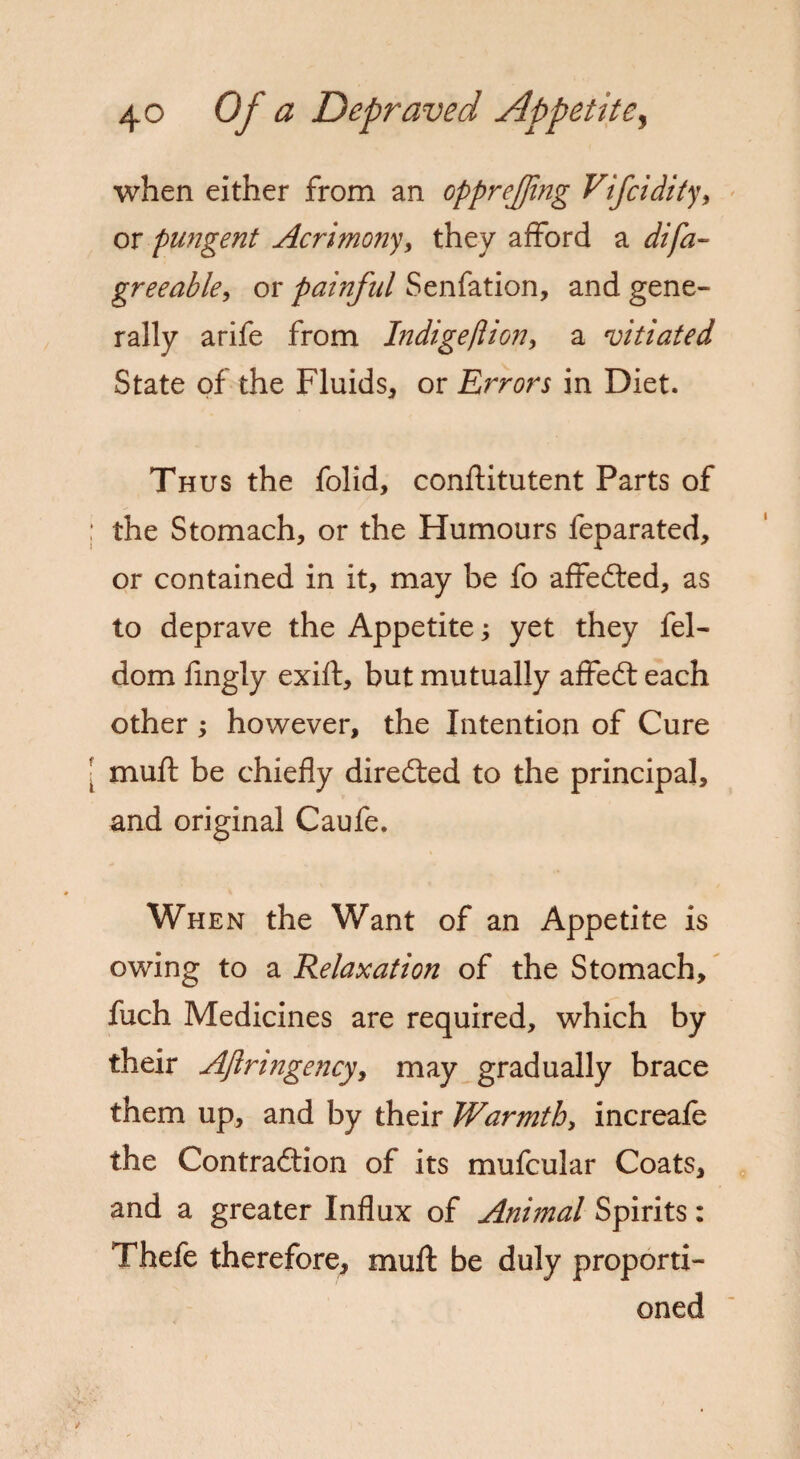 when either from an opprefjing Vifcidity, or pungent Acrimony, they afford a greeable, or painful Senfation, and gene¬ rally arife from Indigeftion, a vitiated State of the Fluids, or Errors in Diet. Thus the folid, conflitutent Parts of the Stomach, or the Humours feparated, or contained in it, may be fo affedted, as to deprave the Appetite; yet they fel- dom fingly exift, but mutually affedt each other ; however, the Intention of Cure muft be chiefly diredled to the principal, and original Caufe. When the Want of an Appetite is owing to a Relaxation of the Stomach, fuch Medicines are required, which by their Aftri?igency> may gradually brace them up, and by their Warmth, increafe the Contra&ion of its mufcular Coats, and a greater Influx of Anifnal Spirits: Thefe therefore, muft be duly proporti¬ oned