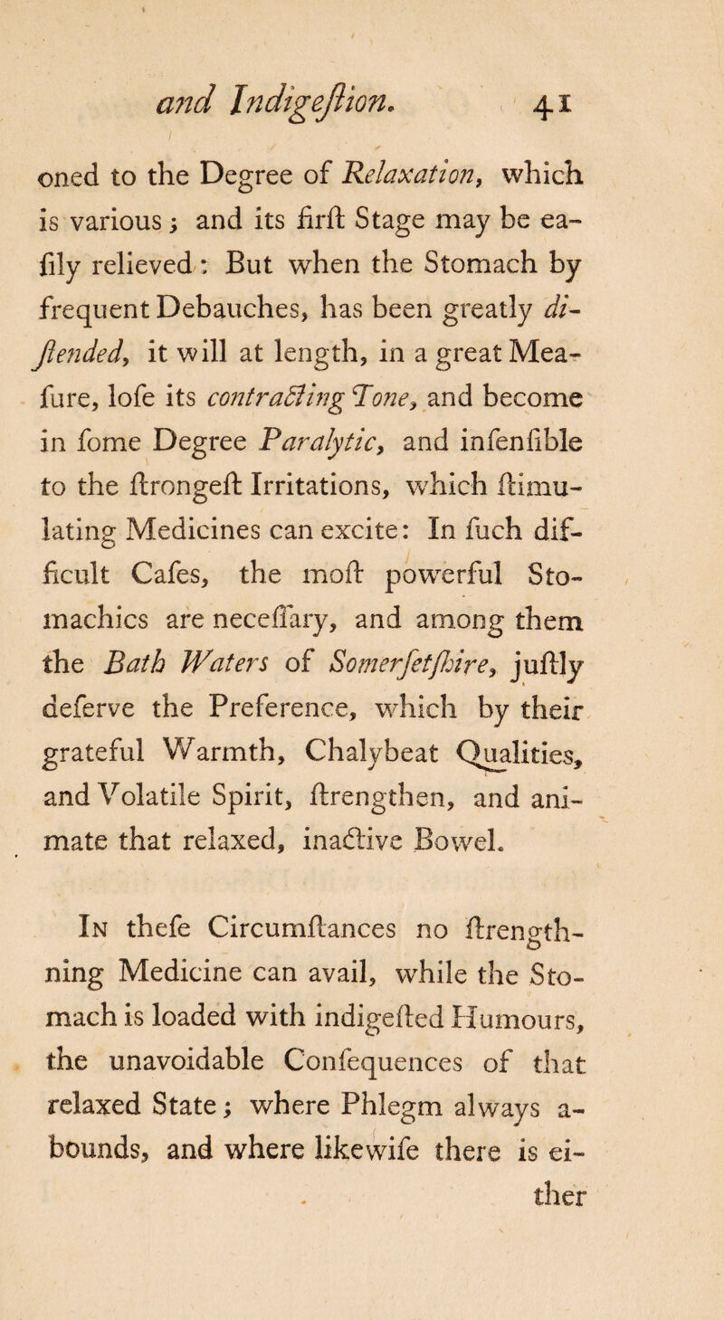 oned to the Degree of Relaxation, which is various, and its firft Stage may be ea~ fily relieved: But when the Stomach by frequent Debauches, has been greatly di- jlended, it will at length, in a great Mea- fure, lofe its contracting Rone, and become in feme Degree Paralytic, and infenfible to the ftrongeft Irritations, which ftimu- lating Medicines can excite: In fuch dif¬ ficult Cafes, the mod powerful Sto¬ machics are necefiary, and among them the Bath Waters of Somerfetfhire, juftly deferve the Preference, which by their grateful Warmth, Chalybeat Qualities, and Volatile Spirit, ftrengthen, and ani¬ mate that relaxed, inactive Bowel. In thefe Circumftances no ftrenoth- o ning Medicine can avail, while the Sto¬ mach is loaded with indigefted Humours, the unavoidable Confequences of that- relaxed State; where Phlegm always a- bounds, and where likewife there is ei¬ ther