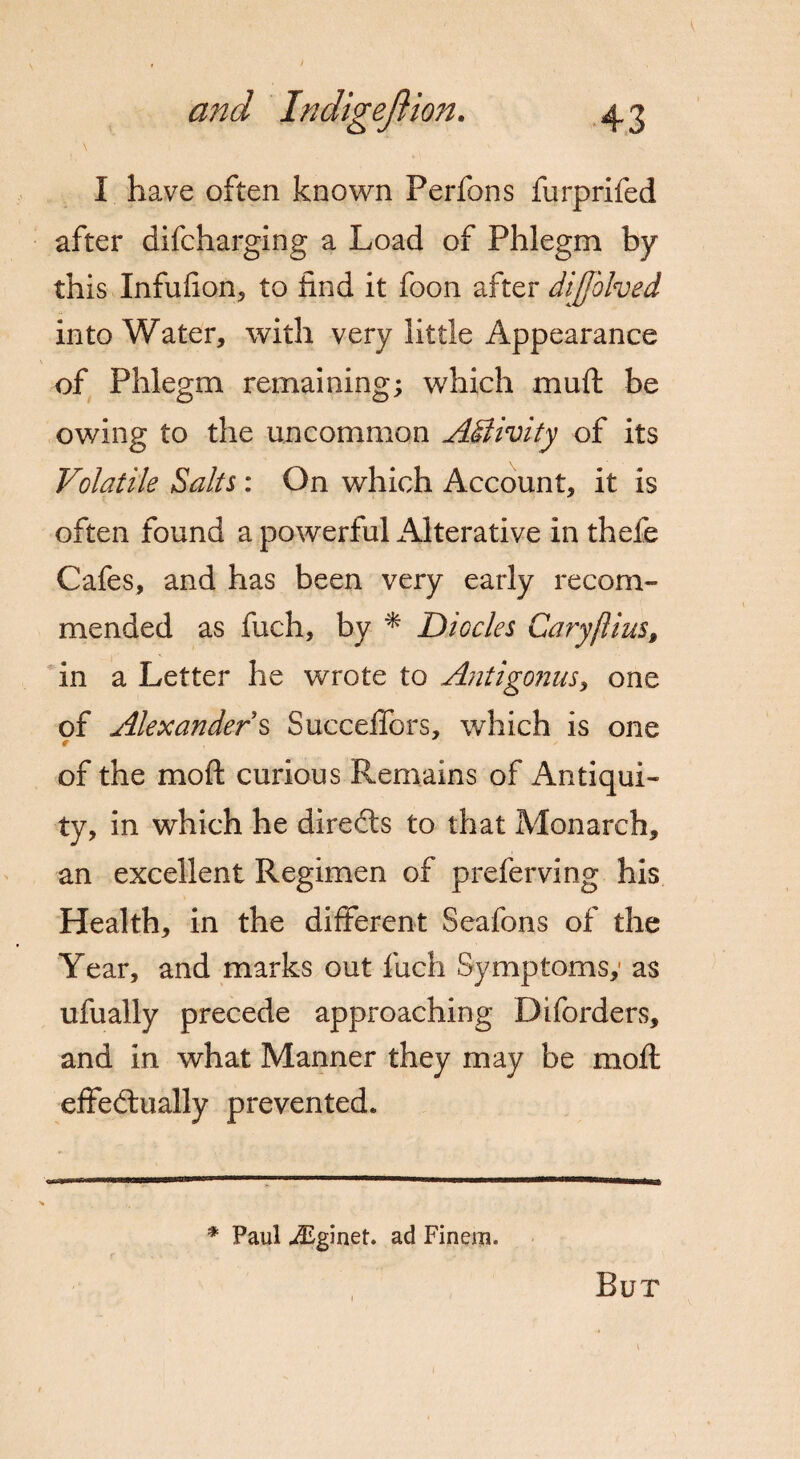 \ I have often known Perfons furprifed after difcharging a Load of Phlegm by this Infufion, to hnd it foon after dijfblved into Water, with very little Appearance of Phlegm remaining; which muft be owing to the uncommon Adiivity of its Volatile Salts : On which Account, it is often found a powerful Alterative in thele Cafes, and has been very early recom¬ mended as fuch, by * Diodes Cary/li us, in a Letter he wrote to Antigonus, one of Alexanders Succeffors, which is one of the mo ft curious Remains of Antiqui¬ ty, in which he directs to that Monarch, an excellent Regimen of preferving his Health, in the different Seafons of the Year, and marks out fuch Symptoms,- as ufually precede approaching Diforders, and in what Manner they may be moft effectually prevented. * Paul iEginet. ad Finera. But