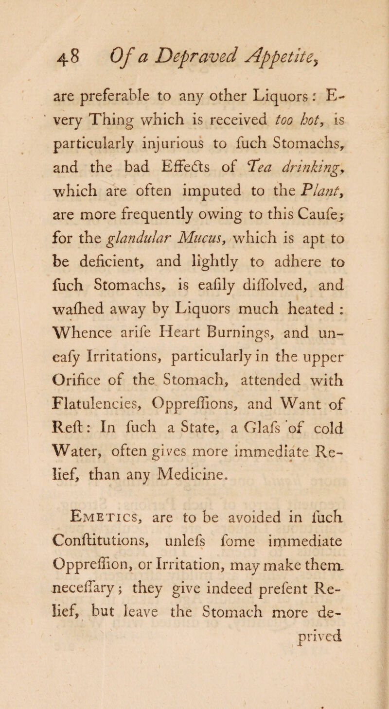 are preferable to any other Liquors: E- very Thing which is received too hot, is particularly injurious to fuch Stomachs, and the bad Effects of ‘Tea drinking, which are often imputed to the Plant, are more frequently owing to this Caufe; for the glandular Mucus, which is apt to be deficient, and lightly to adhere to fuch Stomachs, is eafily diffolved, and wafhed away by Liquors much heated : Whence arife Heart Burnings, and un- eafy Irritations, particularly in the upper Orifice of the Stomach, attended with Flatulencies, Oppreffions, and Want of Reft: In fuch a State, a Glafs of cold Water, often gives more immediate Re¬ lief, than any Medicine. Emetics, are to be avoided in fuch Conftitutions, unlefs fome immediate Opprefiion, or Irritation, may make thenx neceftary; they give indeed prefent Re¬ lief, hut leave the Stomach more de¬ prived t