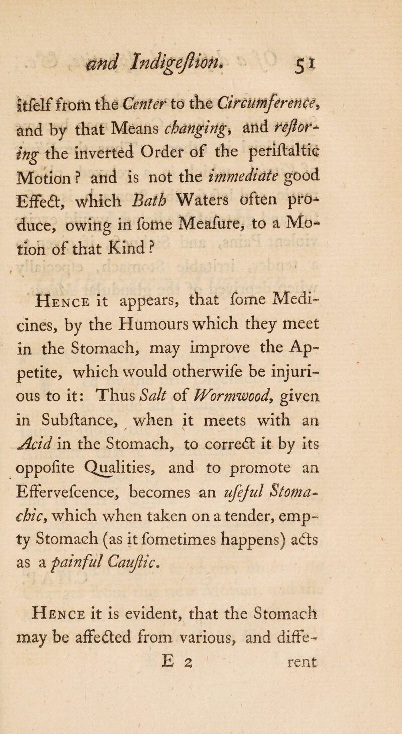 5* itfelf frotli the Center to the Circumference, and by that Means changing, and reform¬ ing the inverted Order of the periftaltie Motion ? and is not the immediate good Effedt, which Bath Waters often pro¬ duce, owing in fome Meafure, to a Mo¬ tion of that Kind ? Hence it appears, that fome Medi¬ cines, by the Humours which they meet in the Stomach, may improve the Ap¬ petite, which would otherwife be injuri¬ ous to it: Thus Salt of Wormwood, given in Subftance, when it meets with an Acid in the Stomach, to corredt it by its oppofite Qualities, and to promote an Effervefcence, becomes an ufejul Stoma- chic, which when taken on a tender, emp¬ ty Stomach (as it fometimes happens) adts as a painful Caujlic. Hence it is evident, that the Stomach may be affedted from various, and diffe- E a rent