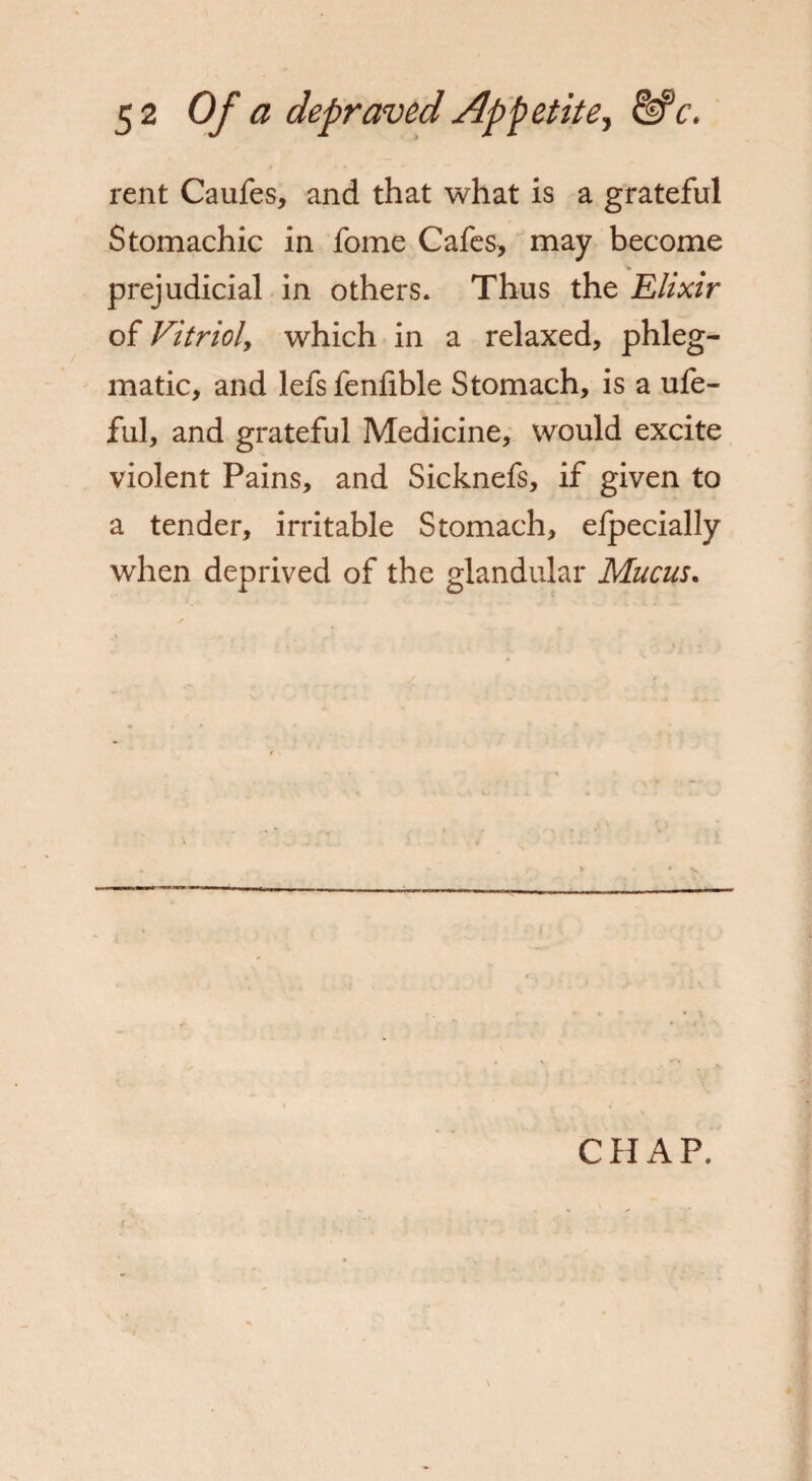 rent Caufes, and that what is a grateful Stomachic in fome Cafes, may become prejudicial in others. Thus the Elixir of Vitriol, which in a relaxed, phleg¬ matic, and lefs fenfible Stomach, is a ufe- ful, and grateful Medicine, would excite violent Pains, and Sicknefs, if given to a tender, irritable Stomach, efpecially when deprived of the glandular Mucus. CHAP. i