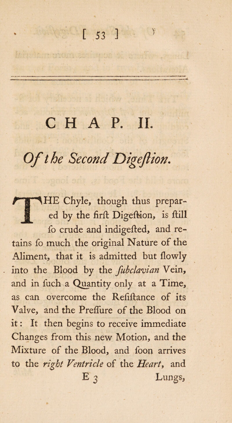 Of the Second Digeftion. THE Chyle, though thus prepar¬ ed by the firft Digeftion, is ftill fo crude and indigefted, and re¬ tains fo much the original Nature of the Aliment, that it is admitted but flowly into the Blood by the fubclavian Vein, and in fuch a Quantity only at a Time, as can overcome the Reftftance of its Valye, and the PrefTure of the Blood on it: It then begins to receive immediate Changes from this new Motion, and the Mixture of the Blood, and foon arrives to the right Ventricle of the Heart, and E 3 Lungs,