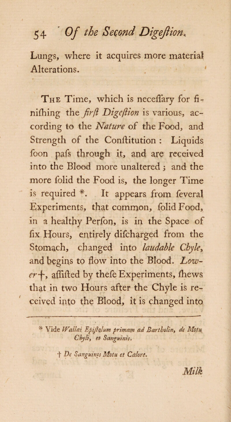 Lungs, where it acquires more material Alterations. The Time, which is neceflary for fi~ nifhing the fir(l Dige/lion is various, ac¬ cording to the Nature of the Food, and Strength of the Conftitution : Liquids foon pafs through it, and are received into the Blood more unaltered ; and the more lolid the Food is, the longer Time is required *. It appears from feveral Experiments, that common, folidFood, in a healthy Perfon, is in the Space of fix Hours, entirely difcharged from the Stomach, changed into laudable Chyle, and begins to flow into the Blood. Low¬ er*^, aflifted by thefe Experiments, Ihews that in two Hours after the Chyle is re¬ ceived into the Blood, it is changed into ' * * • Vide Wallai EpiJJalum primam ad Bartholin, dc Motx ChyJi, et Sanguinis, t De Sanguinis Motu et Galore. Milk