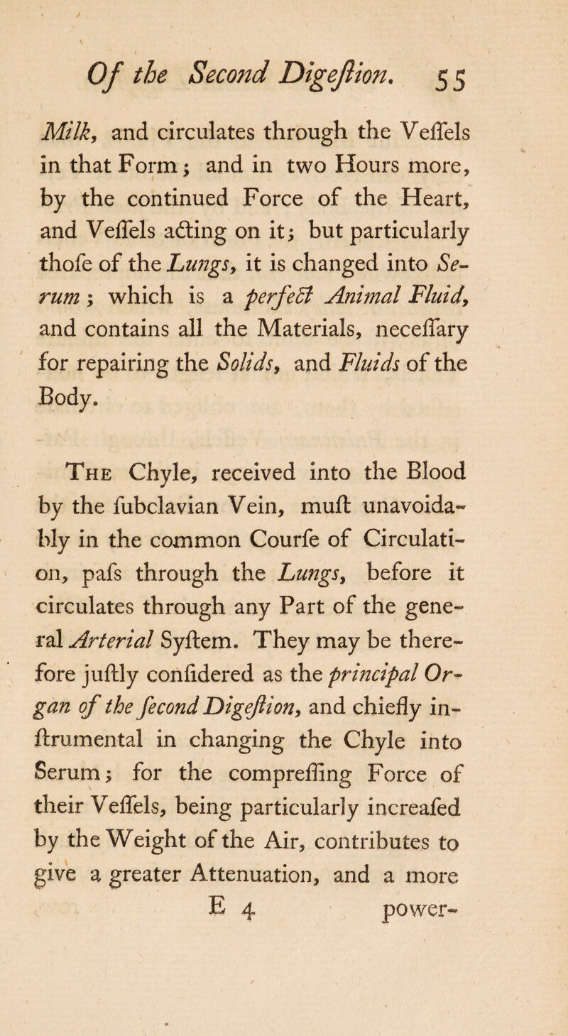 Milk, and circulates through the Veflels in that Form; and in two Hours more, by the continued Force of the Heart, and Veflels adling on it; but particularly thofe of the Lungs, it is changed into Se¬ rum ; which is a perfect Animal Fluid\ and contains all the Materials, neceflary for repairing the Solids, and Fluids of the Body. The Chyle, received into the Blood by the fubclavian Vein, muft unavoida¬ bly in the common Courfe of Circulati¬ on, pafs through the LungSy before it circulates through any Part of the gene¬ ral Arterial Syftem. They may be there¬ fore juftly confidered as the principal Or¬ gan of the fecond Digeflion, and chiefly in- flrumental in changing the Chyle into Serum; for the comprefling Force of their Veflels, being particularly increafed by the Weight of the Air, contributes to give a greater Attenuation, and a more E 4 power-