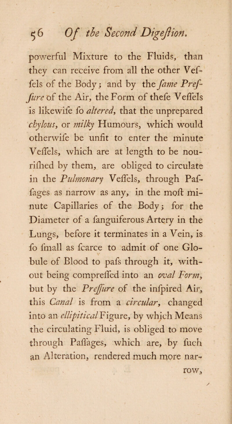 powerful Mixture to the Fluids, than they can receive from all the other Vef- fels of the Body; and by the fame P ref- fur e oi the Air, the Form of thefe Vefiels is likewife fo altered, that the unprepared chylous, or milky Flumours, which would otherwife be unfit to enter the minute Vefiels, which are at length to be nou- rifhed by them, are obliged to circulate in the Pulmonary Vefiels, through Paf- fages as narrow as any, in the mo If mi¬ nute Capillaries of the Body; for the Diameter of a fanguiferous Artery in the Lungs, before it terminates in a Vein, is fo fmall as fcarce to admit of one Glo¬ bule of Blood to pafs through it, with¬ out being comprefied into an oval Form, but by the Preffure of the infpired Air, this Canal is from a circular, changed into an ellipitical Figure, by which Means the circulating Fluid, is obliged to move through Paflages, which are, by fuch an Alteration, rendered much more nar-* row.