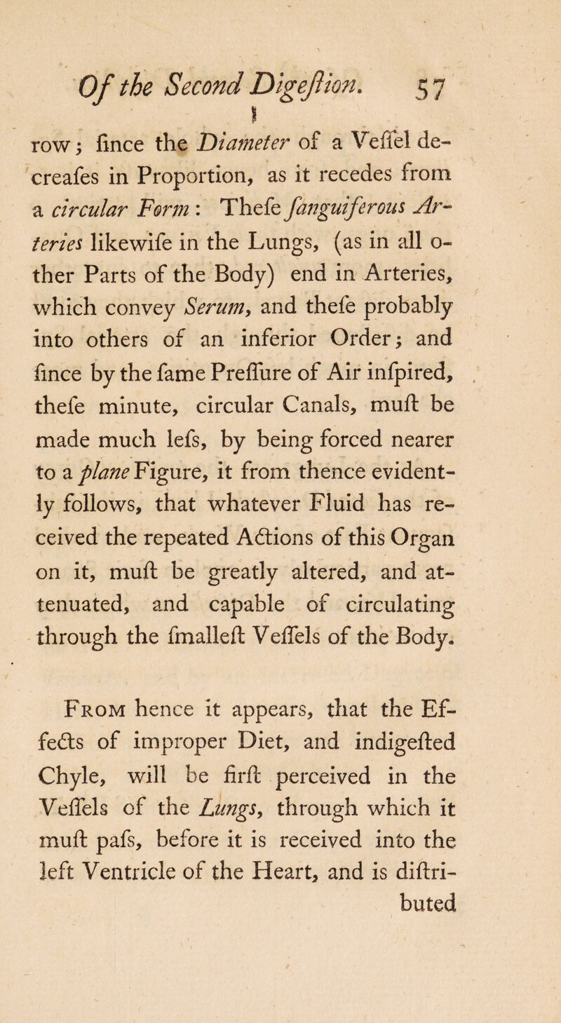 \ row; fince the Diameter of a Veflel de- creafes in Proportion, as it recedes from a circular Form : Thefe fanguifcrons Ar¬ teries like wife in the Lungs, (as in all o- ther Parts of the Body) end in Arteries, which convey Serum, and thefe probably into others of an inferior Order; and fince by the fame Preflure of Air infpired, thefe minute, circular Canals, muft be made much lefs, by being forced nearer to a plane Figure, it from thence evident¬ ly follows, that whatever Fluid has re¬ ceived the repeated Actions of this Organ on it, muft be greatly altered, and at¬ tenuated, and capable of circulating through the fmalleft Veflels of the Body- From hence it appears, that the Ef¬ fects of improper Diet, and indigefted Chyle, will be firft perceived in the Veflels of the Lungs, through which it muft pafs, before it is received into the left Ventricle of the Heart, and is diftri- buted