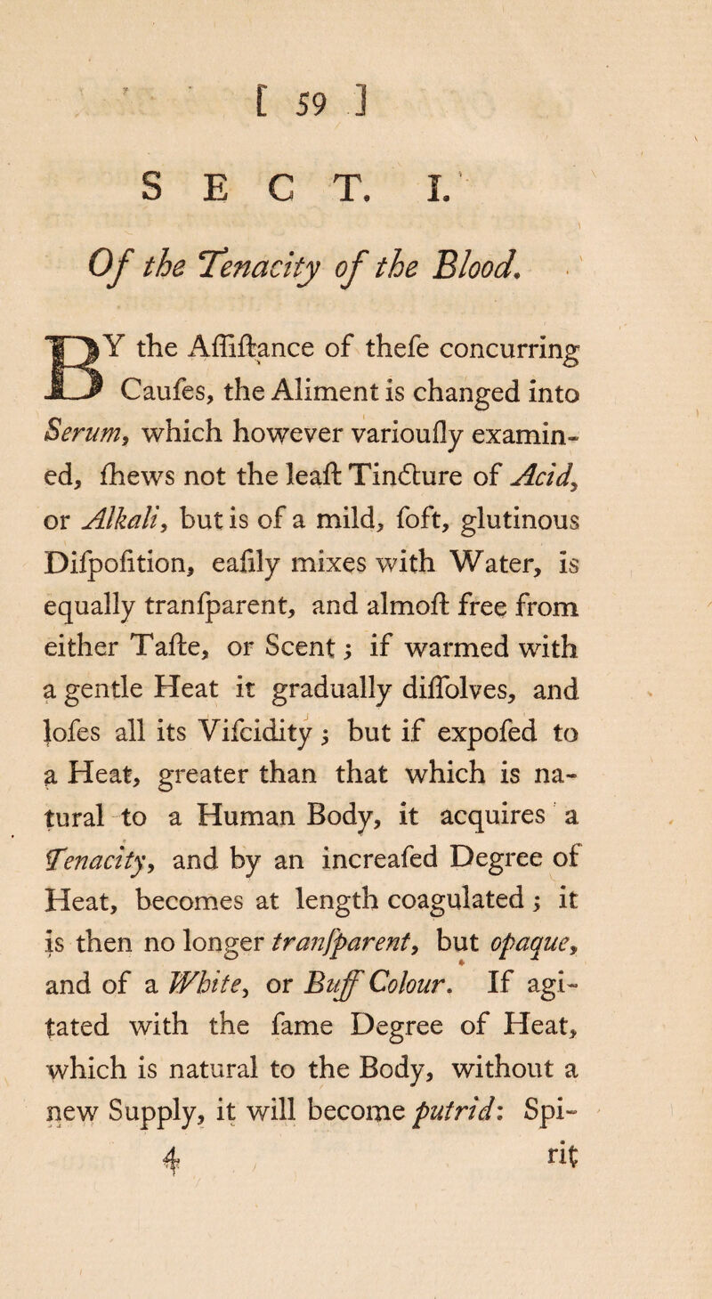SECT. I. Of the Tenacity of the Blood. Y the Affiftance of thefe concurring JLJ Caufes, the Aliment is changed into Serum, which however varioufly examin¬ ed, fhews not the leaft Tindture of Acid, or Alkali, but is of a mild, foft, glutinous Difpofition, eafily mixes with Water, is equally tranfparent, and almoft free from either Tafte, or Scent; if warmed with a gentle Heat it gradually diffolves, and Jofes all its Vifcidity j but if expofed to a Heat, greater than that which is na¬ tural to a Human Body, it acquires a Tenacity, and by an increafed Degree or Heat, becomes at length coagulated; it is then no longer tranfparent, but opaque, and of a White, or Buff Colour. If agi¬ tated with the fame Degree of Heat, which is natural to the Body, without a new Supply, it will become putrid: Spi¬ rit