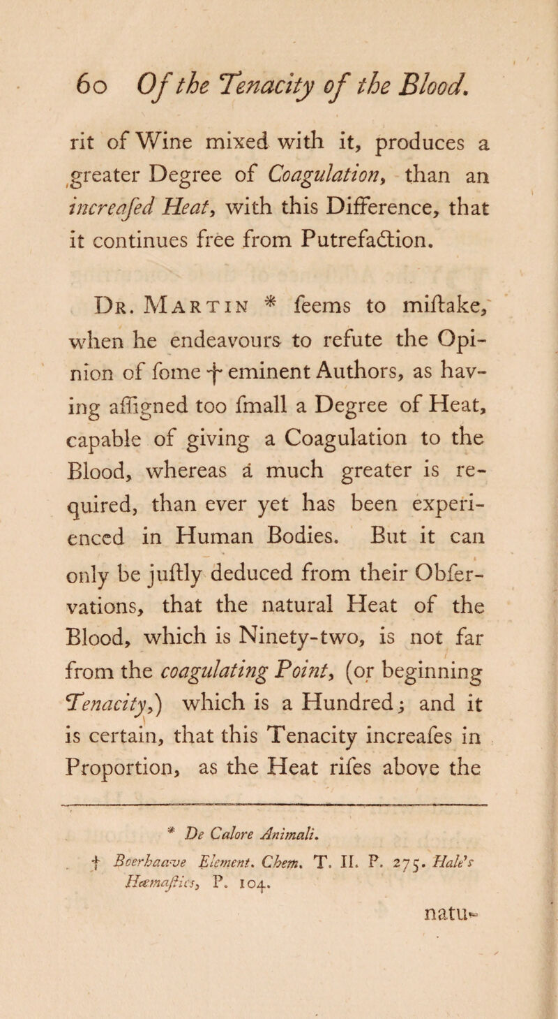 rit of Wine mixed with it, produces a greater Degree of Coagulation, than an incre.afed Heat, with this Difference, that it continues free from Putrefaction. Dr. Martin * feems to miftake, when he endeavours to refute the Opi¬ nion of fome 'f eminent Authors, as hav¬ ing afligned too fmall a Degree of Heat, capable of giving a Coagulation to the Blood, whereas a much greater is re¬ quired, than ever yet has been experi¬ enced in Human Bodies. But it can 4 only be juftly deduced from their Obfer- vations, that the natural Heat of the Blood, which is Ninety-two, is not far from the coagulating Point, (or beginning Tenacity,) which is a Hundred 3 and it is certain, that this Tenacity increafes in Proportion, as the Heat rifes above the * De Calore Animalu f Boerhaa-ve Element. Cbem. T. II. P. 275. Hales HeemajHcs, P. 104. natu-