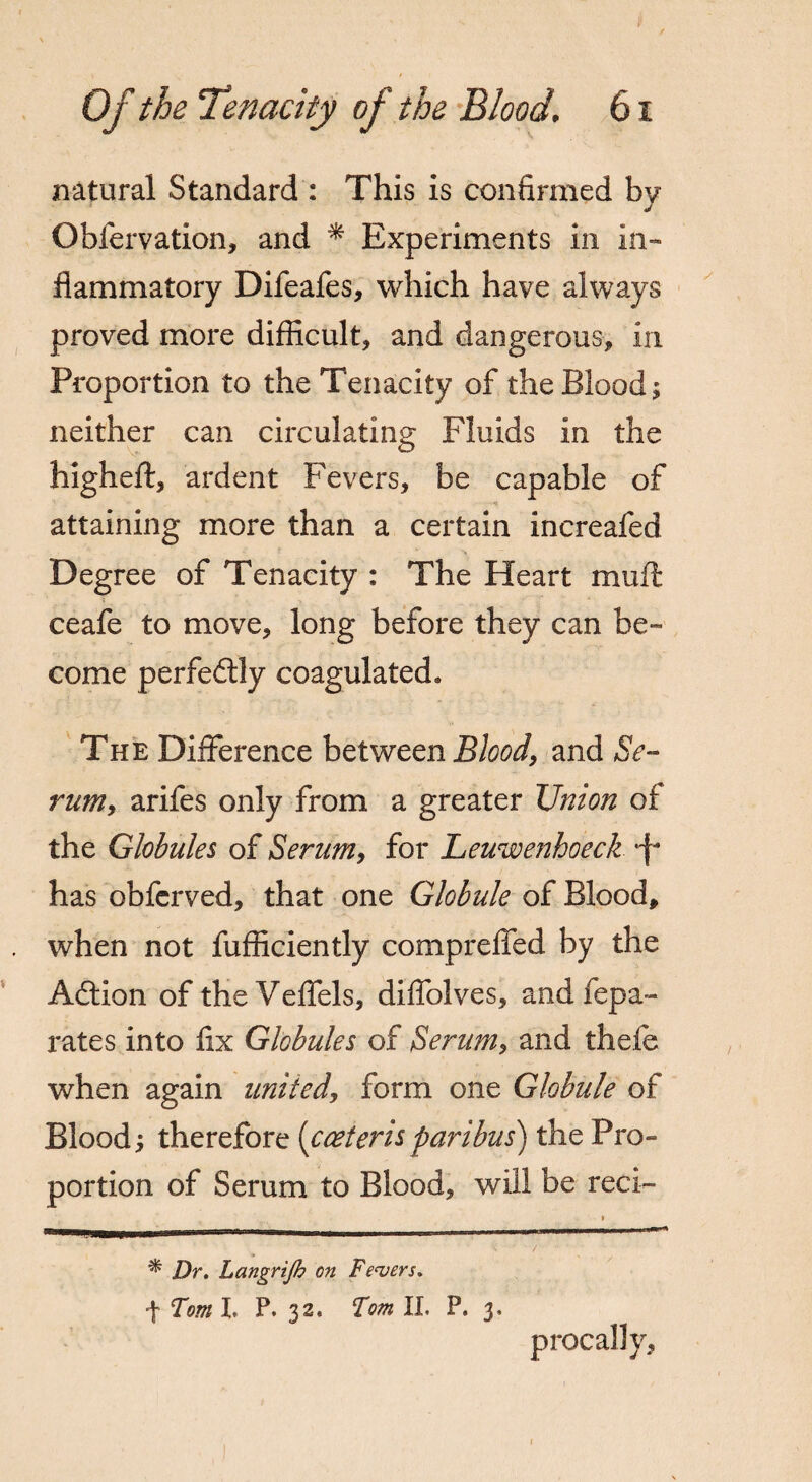 natural Standard : This is confirmed bv J Obfervation, and * Experiments in in¬ flammatory Difeafes, which have always proved more difficult, and dangerous, in Proportion to the Tenacity of the Blood; neither can circulating Fluids in the higheft, ardent Fevers, be capable of attaining more than a certain increafed Degree of Tenacity : The Heart muft ceafe to move, long before they can be¬ come perfectly coagulated. The Difference between Blood, and Se¬ rum, arifes only from a greater Union of the Globules of Serum, for Leuwenhoeck *f- has obferved, that one Globule of Blood, when not fufficiently compreffed by the Adtion of theVeffels, diffolves, and fepa- rates into fix Globules of Serum, and thefe when again united, form one Globule of Blood; therefore (cceteris paribus) the Pro¬ portion of Serum to Blood, will be reci¬ procally * Dr. Langrtjh on Fevers.