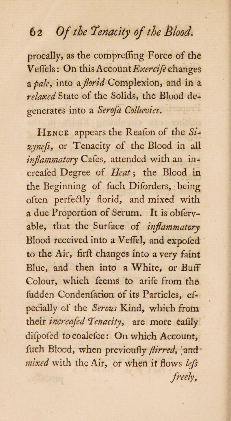 procally, as the comprefling Force of the Veflels: On this Account Exercife changes a pale, into a florid Complexion, and in a relaxed State of the Solids, the Blood de¬ generates into a Serofa Colluvies. Hence appears the Reafon of the Si* zynefs, or Tenacity of the Blood in all inflammatory Cafes, attended with an in- creafed Degree of Heat', the Blood in the Beginning of fuch Diforders, being often perfectly florid, and mixed with a due Proportion of Serum. It is obferv- able, that the Surface of inflammatory Blood received into a Veflel, and expofed to the Air, firft changes into a very faint Blue, and then into a White, or Buff Colour, which feems to arife from the fudden Condenfation of its Particles, es¬ pecially of the Serous Kind, which from their increafed 'Tenacity, are more eafily difpofed to coalefce: On which Account, fuch Blood, when previoufly ftirred, and mixed with the Air, or when it flows lefs freely.