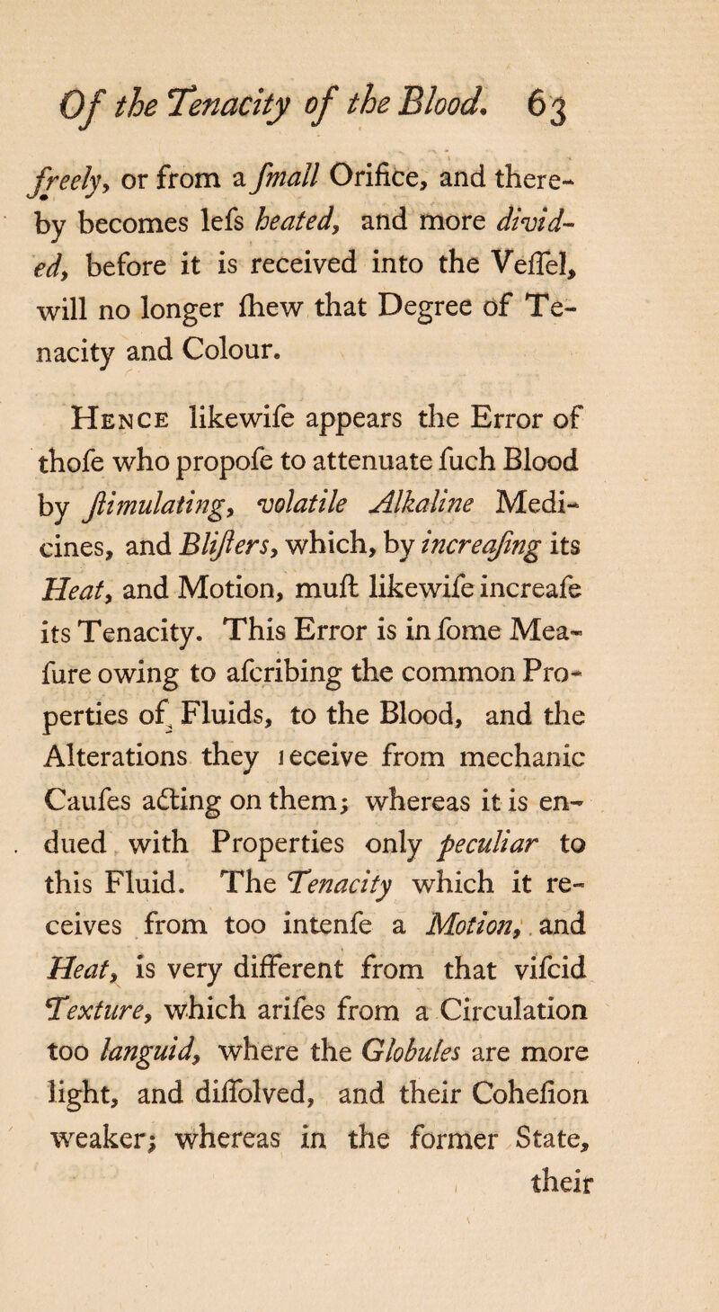 t -•» freelyy or from a fmall Orifice, and there¬ by becomes lefs heated, and more divid¬ ed) before it is received into the Veffel, will no longer fhew that Degree of Te¬ nacity and Colour. Hence likewife appears the Error of thofe who propofe to attenuate fuch Blood by Jlimulatingy volatile Alkaline Medi¬ cines, and BliferSy which, by increafmg its Heaty and Motion, mufb likewife increafe its Tenacity. This Error is in fome Mea- fure owing to afcribing the common Pro¬ perties of Fluids, to the Blood, and the Alterations they leceive from mechanic Caufes adting on them; whereas it is en¬ dued with Properties only peculiar to this Fluid. The Tenacity which it re¬ ceives from too intenfe a Motion, and Heaty is very different from that vifcid Texturey which arifes from a Circulation too languid, where the Globules are more light, and difiblved, and their Cohefion weaker; whereas in the former State, their