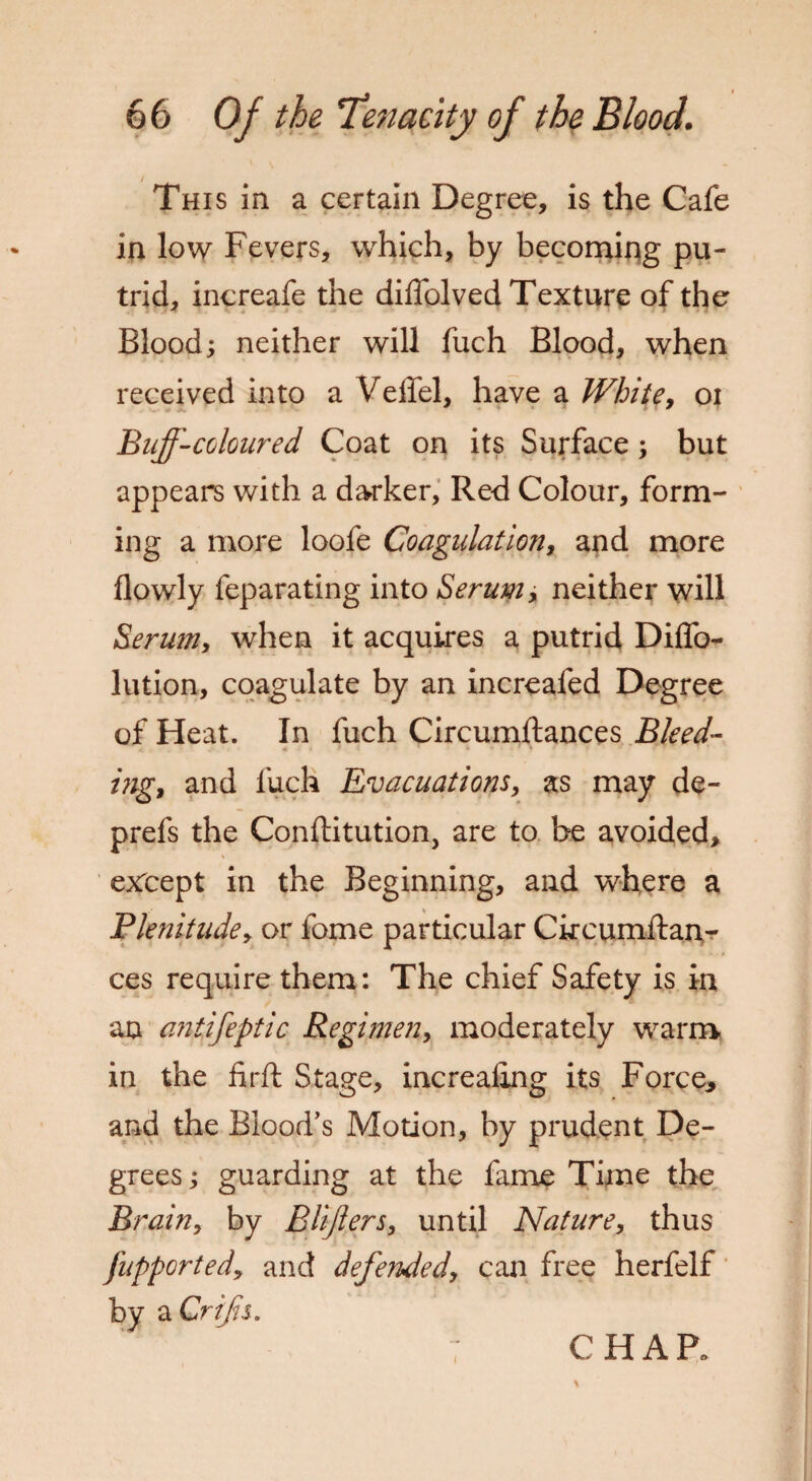 This in a certain Degree, is the Cafe in low Fevers, which, by becoming pu¬ trid, increafe the diffolved Texture of the Blood; neither will fuch Blood, when received into a Veffel, have a White, oi Buff-coloured Coat on its Surface; but appears with a darker, Red Colour, form¬ ing a more loofe Coagulation, and more flowly feparating into Serum, neither will Serum, when it acquires a putrid Dilfo- lution, coagulate by an increafed Degree of Heat. In fuch Circumftances Bleed- ing, and fuch Evacuations, as may de- prefs the Conftitution, are to be avoided, except in the Beginning, and where a Plenitude, or fome particular Ckcumftan- ces require them: The chief Safety is in an antifeptic Regimen, moderately warm in the firft Stage, increaling its Force, and the Blood’s Motion, by prudent De¬ grees ; guarding at the fame Time the Brain, by Blijlers, until Nature, thus jupported, and defended, can free herfelf by a Crifs. CHAR