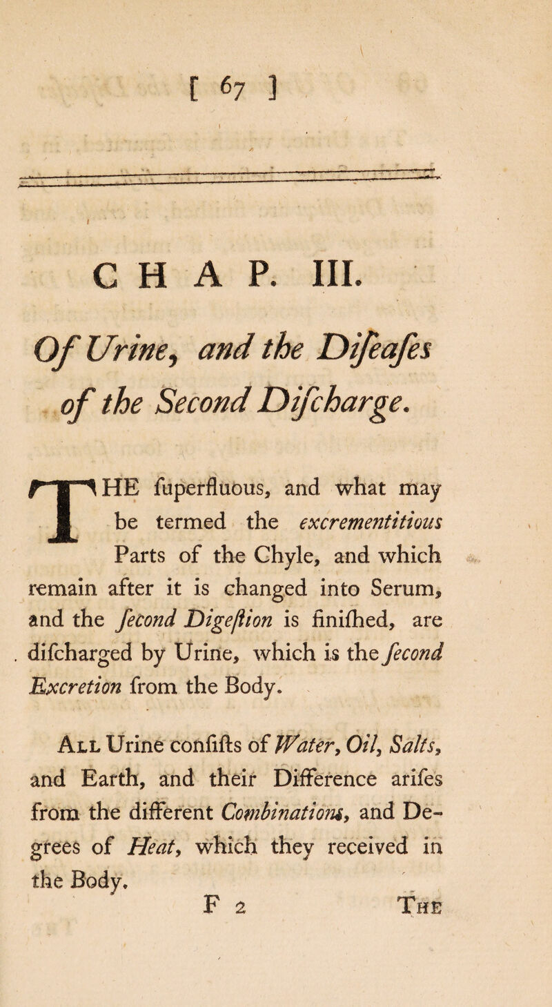 CHAP. III. Of Urine, and the Difeafes of the Second Difcharge. THE fuperfluous, and what may be termed the excrementitious Parts of the Chyle, and which remain after it is changed into Serum, and the fecond Dige/lion is finished, are difcharged by Urine, which i s the fecond Excretion from the Body. All Urine confifts of Water, Oil, Salts, and Earth, and their Difference arifes from the different Combinatiomy and De¬ grees of Heat, which they received in the Body. F 2 The