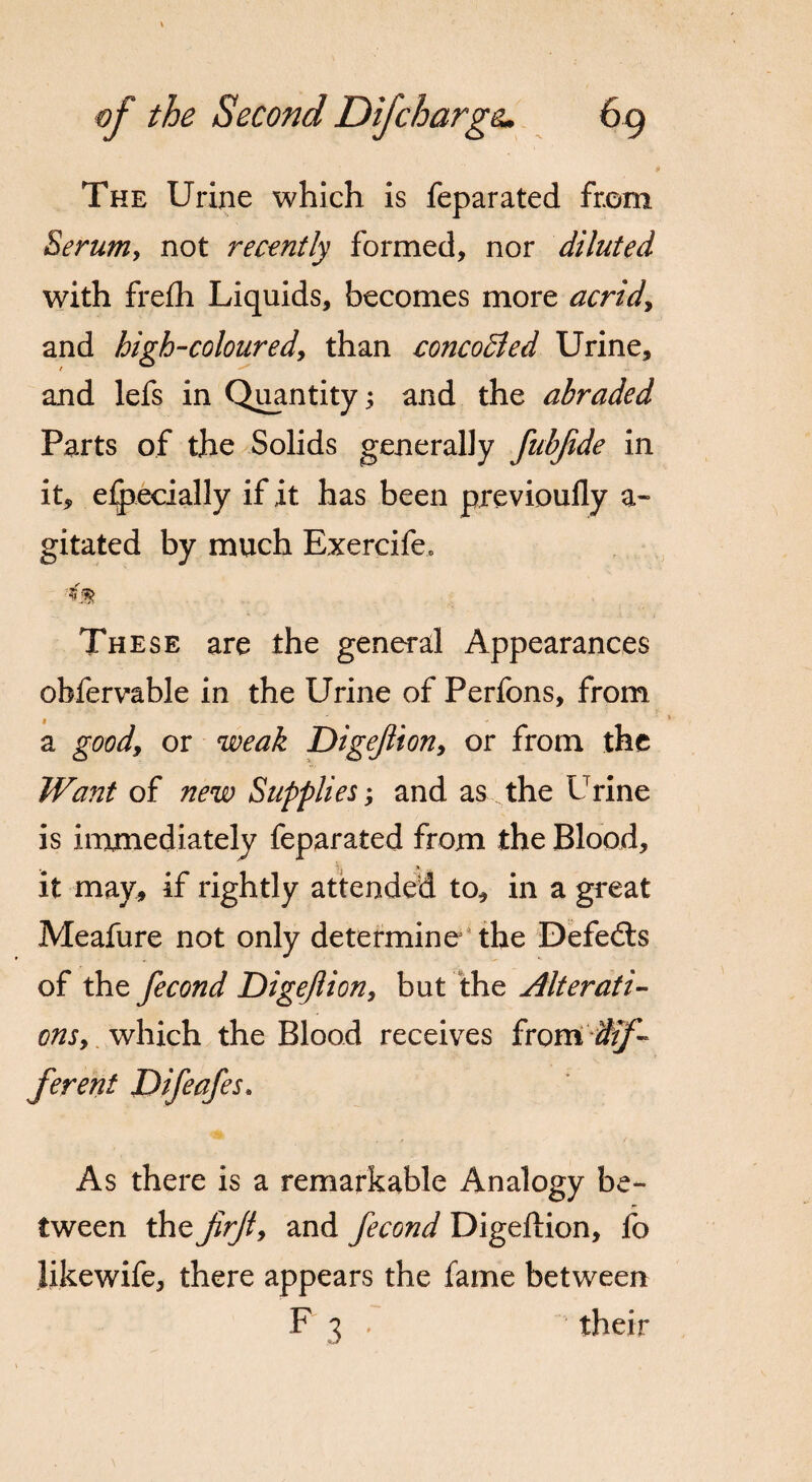 The Urine which is feparated from Serum, not recently formed, nor diluted with frefh Liquids, becomes more acrid9 and high-coloured, than concodled Urine, and lefs in Quantity; and the abraded Parts of the Solids generally fubjide in it, elpecially if it has been previoufly a- gitated by much Exercife. These are the general Appearances obfervable in the Urine of Perfons, from a good, or weak Digejlion, or from the Want of new Supplies; and as the Urine is immediately feparated from the Blood, it may, if rightly attended to, in a great Meafure not only determine the Defedts of the fecond Digejlion, but the Alterati¬ ons 9 which the Blood receives from dif¬ ferent Difeafes* As there is a remarkable Analogy be¬ tween the firjty and fecond Digeftion, fo Jikewife, there appears the fame between F 3 , their