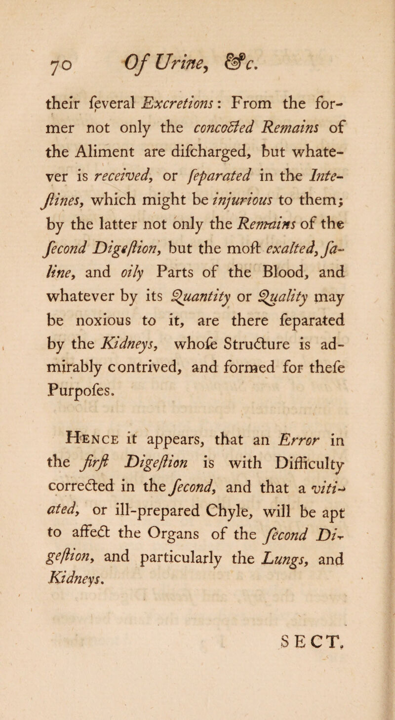 their feveral Excretions: From the for- f mer not only the concoBed Remains of the Aliment are difcharged, but whate- \ f *i ver is received, or feparated in the Inte- Jiines, which might be injurious to them; by the latter not only the Remains of the fecond Digeftion, but the moft exalted, fa- line, and oily Parts of the Blood, and whatever by its Quantity or Quality may be noxious to it, are there feparated by the Kidneys, whofe Structure is ad¬ mirably contrived, and formed for thefe Purpofes. Hence it appears, that an Error in the firft Dige/lion is with Difficulty corrected in the fecond, and that a viti-> ated, or ill-prepared Chyle, will be apt to affedt the Organs of the fecond jD/V geflion, and particularly the Lungs, and Kidneys. 1 SECT,