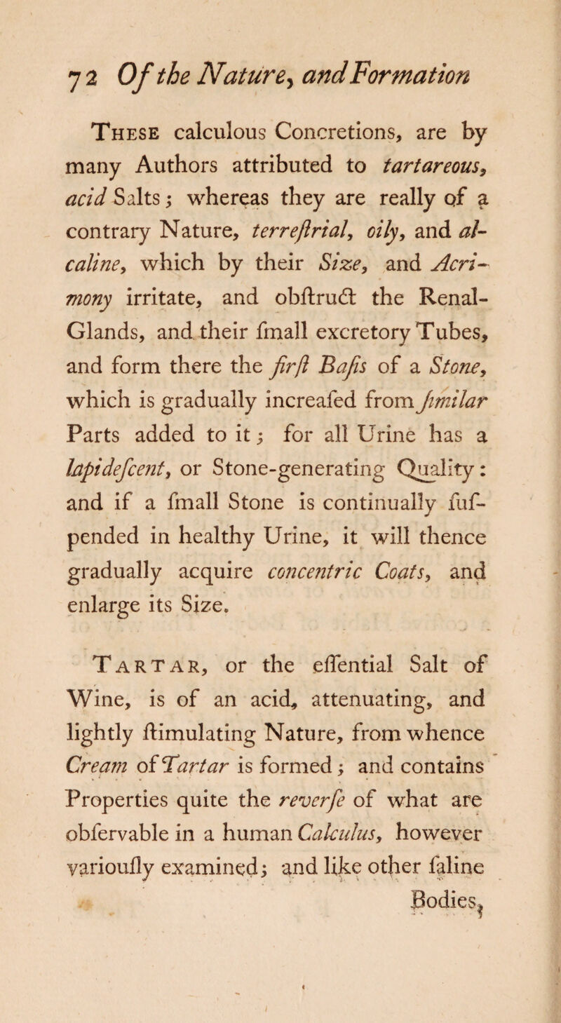 These calculous Concretions, are by many Authors attributed to tartareous, acid Salts; whereas they are really qf a contrary Nature, terreflrial, oily, and al- caline, which by their fife*, and Acri¬ mony irritate, and obftrud; the Renal- Glands, and their fmall excretory Tubes, and form there the firjl Bafis of a Stone, which is gradually increafed from Jimilar Parts added to it; for all Urine has a Irtpidefcent, or Stone-generating Quality: and if a fmall Stone is continually fuf- pended in healthy Urine, it will thence gradually acquire concejitric Coats, and enlarge its Size. Tartar, or the eflential Salt of Wine, is of an acid, attenuating, and lightly ftimulating Nature, from whence Cream of Tartar is formed, and contains Properties quite the revcrfe of what are obfervable in a human Calculus, however yarioufly examined; and like other faline Bodies^