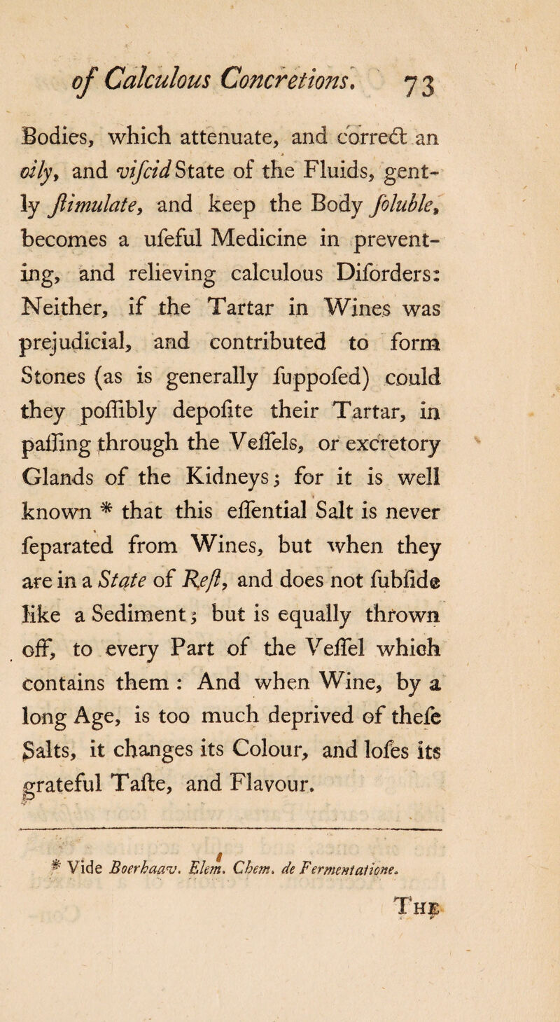 Bodies, which attenuate, and correct an ■ * oily, and vifcid State of the Fluids, gent¬ ly Jlimulate, and keep the Body foluble, becomes a ufeful Medicine in prevent¬ ing, and relieving calculous Diforders: Neither, if the Tartar in Wines was prejudicial, and contributed to form Stones (as is generally fuppofed) could they poffibly depofite their Tartar, in palling through the Velfels, or excretory Glands of the Kidneys •> for it is well known * that this effential Salt is never « feparated from Wines, but when they are in a Slate of Re/l, and does not fubfide like a Sediment; but is equally thrown off, to every Part of the VelTel which contains them : And when Wine, by a long Age, is too much deprived of thefe Salts, it changes its Colour, and lofes its grateful Tafte, and Flavour. ^ Vide Boerhaav. Elem. Chem. de Fermentatione. The x r