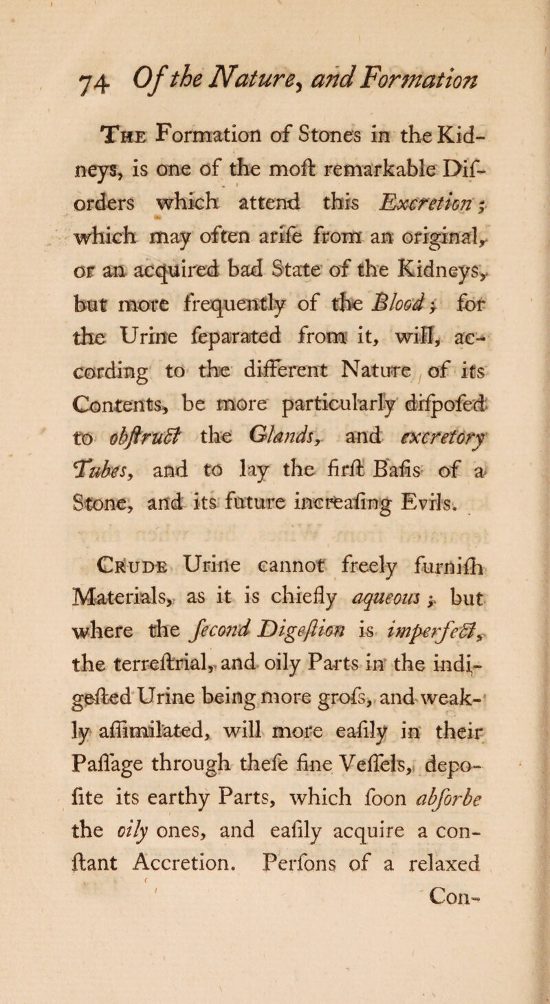 The Formation of Stones in the Kid¬ neys, is one of the moft remarkable Dif- orders which attend this Excretion; which may often arife from an original,, or an acquired bad State of the Kidneysy but more frequently of the Blood > for the Urine feparated from it, will, ac¬ cording to the different Nature of its Contents, be more particularly difpofed to obftruB the Glands, and excretory 'Tubes, and to lay the firfl: Bafis of a Stone, and its future increafing Evils. Crude Urine cannot freely furnifh Materials, as it is chiefly aqueous; but where the fecond DigefttGn is imperfeB, the terreftrial, and oily Parts in the indi- gefted Urine being more grofs, and weak¬ ly affimilated, will more eafily in their Paflage through thefe fine Veffels, depo- fite its earthy Parts, which foon abforbe the oily ones, and eafily acquire a con- ftant Accretion. Perfons of a relaxed Con-