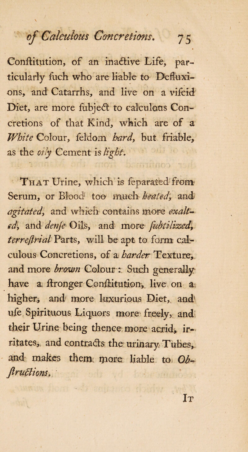 / of Calculous Concretions. y 5 ) * Conftitution, of an inactive Life, par¬ ticularly fuch who are liable to Defluxi¬ ons, and Catarrhs, and live on a vifcid Diet, are more fubjedt to calculous Con¬ cretions of that Kind, which are of a White Colour, feldoxn hard, but friable* as the oily Cement is light. t .. a * i ■ 4 # .•i • i, i < > jf That Urine, which is feparated from Serum, or Blood too much heated, and agitated, and which contains more exalt¬ ed, and denje Oils, and more fubtilized\ terre/trial Parts, will be apt to form cal¬ culous Concretions, of a harder Texture, and more brown Colour : Such generally have a ftronger Conftitution, live on a higher, and more luxurious Diet,, and ufe Spirituous Liquors more freely, and their Urine being thence more acrid* ir¬ ritates, and contrails the urinary Tubes, and makes them more liable to Ob- Jl millions* It