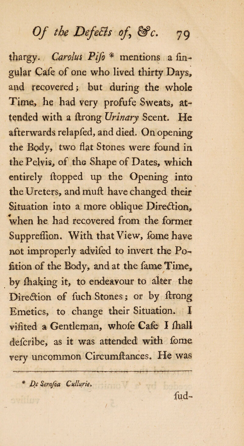 / Of the Defe&s of &*c. 79 thargy. Carolus Pifo * mentions a An¬ gular Cafe of one who lived thirty Days, and recovered; but during the whole Time, he had very profufe Sweats, at¬ tended with a ftrong Urinary Scent. He afterwards relapfed, and died. On opening the Body, two flat Stones were found in the Pelvis, of the Shape of Dates, which entirely flopped up the Opening into the Ureters, and mu ft have changed their Situation into a more oblique Direction, when he had recovered from the former Suppreflion. With that View, feme have not improperly advifed to invert the Po¬ ll cion of the Body, and at the fame Time, by fhaking it, to endeavour to alter the Direction of fuch Stones; or by ftrong Emetics, to change their Situation. I viiited a Gentleman, whofe Cafe I ftiall deferibe, as it was attended with fome very uncommon Circumftances. He was * Dj Serojda Cullurie. fud-