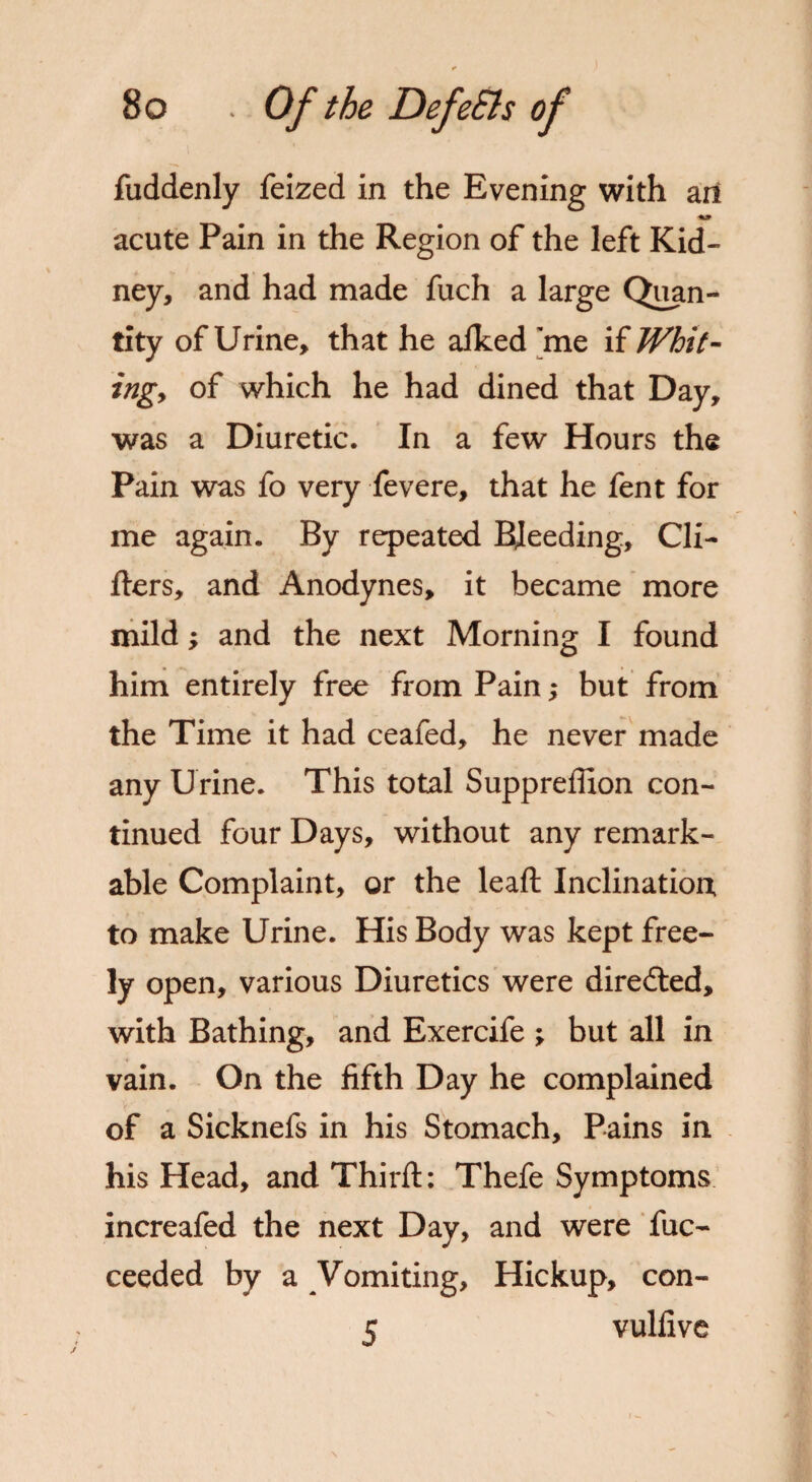 fuddenly feized in the Evening with ari acute Pain in the Region of the left Kid¬ ney, and had made fuch a large Quan¬ tity of Urine, that he afked me if Whit- ingy of which he had dined that Day, was a Diuretic. In a few Hours the Pain was fo very fevere, that he fent for me again. By repeated Bleeding, Gli¬ ders, and Anodynes, it became more mild; and the next Morning I found him entirely free from Pain; but from the Time it had ceafed, he never made any Urine. This total Suppreflion con¬ tinued four Days, without any remark¬ able Complaint, or the leaft Inclination to make Urine. His Body was kept free¬ ly open, various Diuretics were diredled, with Bathing, and Exercife ; but all in vain. On the fifth Day he complained of a Sicknefs in his Stomach, Pains in his Head, and Third:: Thefe Symptoms increafed the next Day, and were fuc- ceeded by a Vomiting, Hickup, con- c vulfive