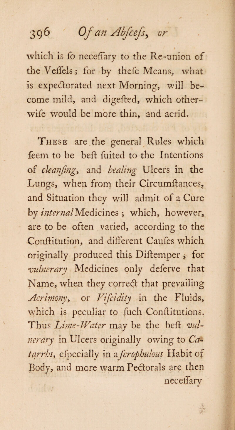 which is fo neceffary to the Re-union of the Veffels; for by thefe Means, what is expectorated next Morning, will be¬ come mild, and digefted, which other- wife would be more thin, and acrid. 1 These are the general Rules which feem to be belt fuited to the Intentions of cleanjing, and healing Ulcers in the Lungs, when from their Circumftances, and Situation they will admit of a Cure by internal Medici nes j which, however, are to be often varied, according to the Conftitution, and different Caufes which originally produced this Diftemper i for vulnerary Medicines only deferve that Name, when they corredt that prevailing Acrimony, or Vifcidity in the Fluids, which is peculiar to fuch Confutations. Thus Lime-Water may be the beft vul¬ nerary in Ulcers originally owing to Ca¬ tarrhs, efpecially in afcrophulous Habit of Body, and more warm Pedorals are then neceffary