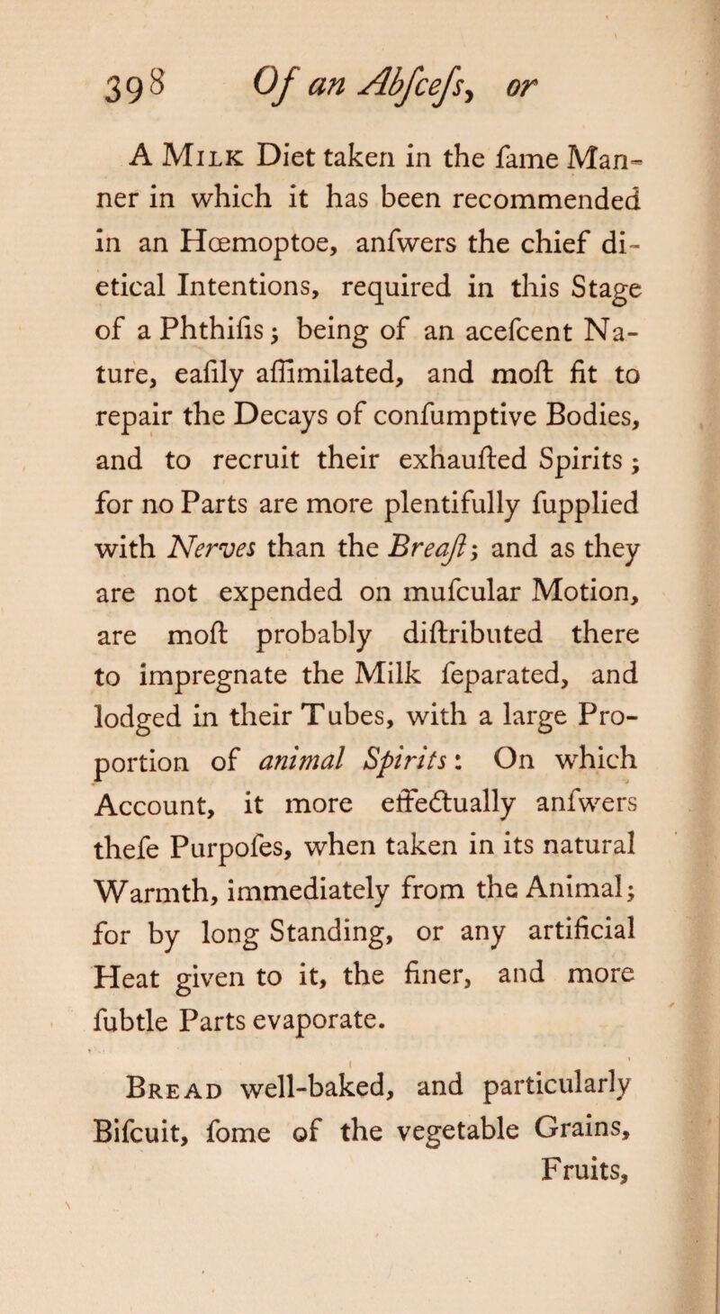 A Milk Diet taken in the fame Man* ner in which it has been recommended in an Hcemoptoe, anfwers the chief di- etical Intentions, required in this Stage of aPhthifis; being of an acefcent Na¬ ture, eafily affimilated, and moft fit to repair the Decays of confumptive Bodies, and to recruit their exhaufted Spirits; for no Parts are more plentifully fupplied with Nerves than the Breafts and as they are not expended on mufcular Motion, are moft probably diftributed there to impregnate the Milk feparated, and lodged in their Tubes, with a large Pro¬ portion of animal Spirits: On which Account, it more effectually anfwers thefe Purpofes, when taken in its natural Warmth, immediately from the Animal; for by long Standing, or any artificial Heat given to it, the finer, and more fubtle Parts evaporate. t Bread well-baked, and particularly Bifcuit, fome of the vegetable Grains, Fruits,