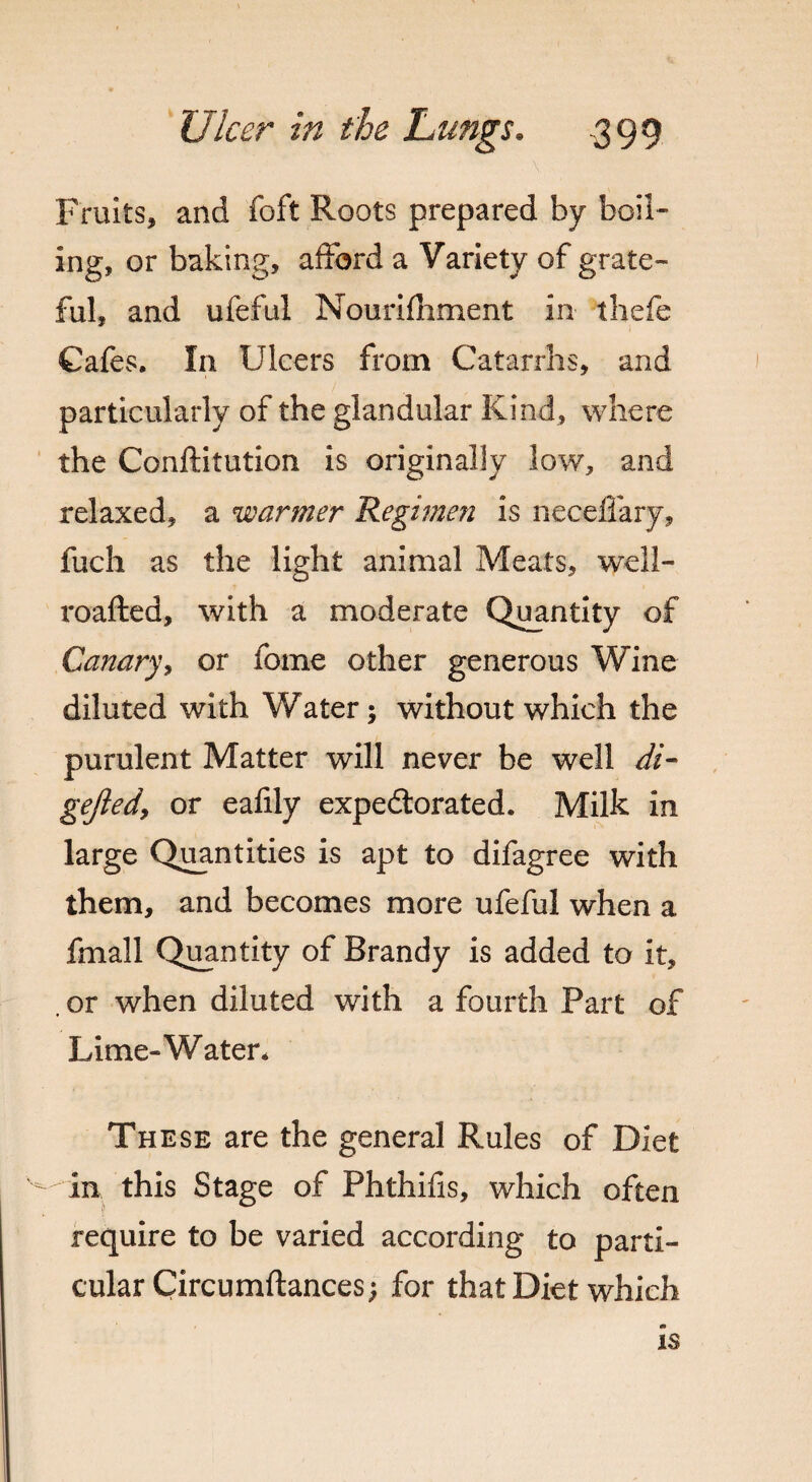 Fruits, and foft Roots prepared by boil¬ ing, or baking, afford a Variety of grate- ful, and ufeful Nourifhment in thefe Cafes. In Ulcers from Catarrhs, and particularly of the glandular Kind, where the Conftitution is originally low, and relaxed, a warmer Regimen is neceffary, fuch as the light animal Meats, well- roafted, with a moderate Quantity of Canary, or fome other generous Wine diluted with Water; without which the purulent Matter will never be well di- gejiedy or eafily expedtorated. Milk in large Quantities is apt to difagree with them, and becomes more ufeful when a fmall Quantity of Brandy is added to it, , or when diluted with a fourth Part of Lime-Water* These are the general Rules of Diet in this Stage of Phthifis, which often require to be varied according to parti¬ cular Circumftances; for that Diet which is