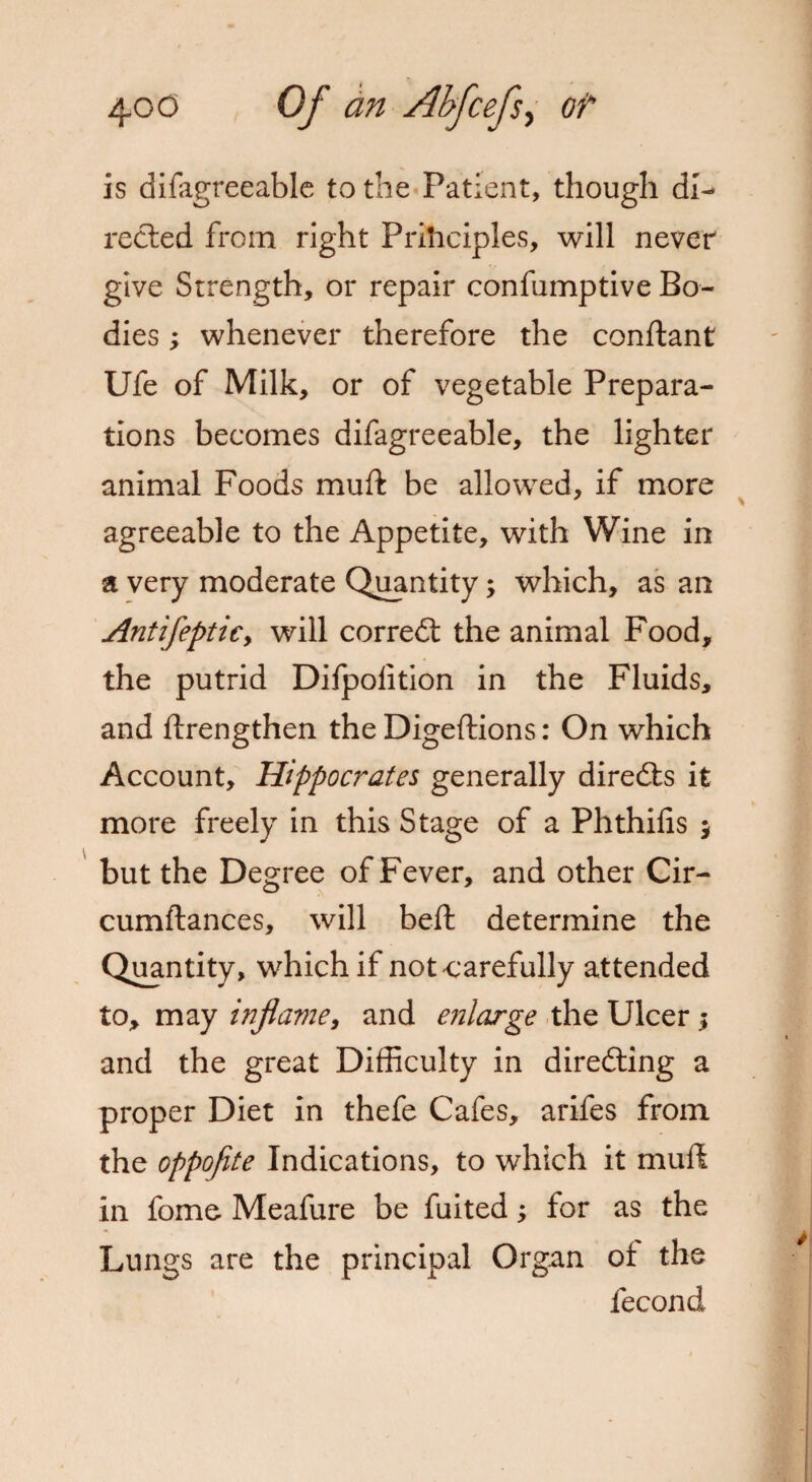 is difagreeable to the Patient, though di¬ rected from right Principles, will never give Strength, or repair confumptive Bo¬ dies ; whenever therefore the conftant Ufe of Milk, or of vegetable Prepara¬ tions becomes difagreeable, the lighter animal Foods muft be allowed, if more agreeable to the Appetite, with Wine in a very moderate Quantity; which, as an Antifepticy will correct the animal Food, the putrid Difpolition in the Fluids, and ftrengthen the Digeftions: On which Account, Hippocrates generally directs it more freely in this Stage of a Phthifis $ but the Degree of Fever, and other Cir- cumftances, will beft determine the Quantity, which if not carefully attended to, may inflame, and enlarge the Ulcer; and the great Difficulty in directing a proper Diet in thefe Cafes, arifes from the oppoflte Indications, to which it muft in fome Meafure be fuited; for as the Lungs are the principal Organ of the fecond