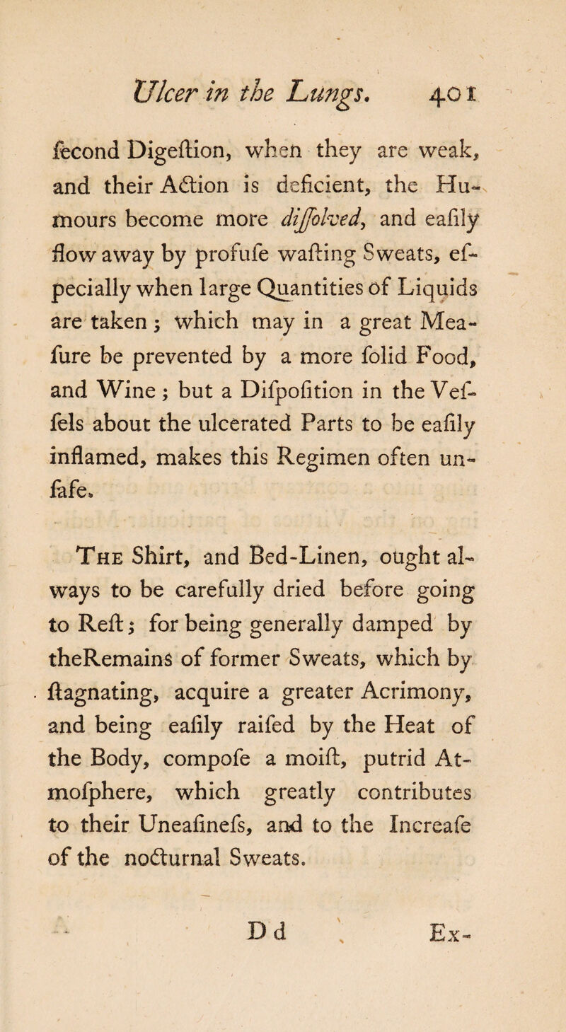 ffecond Digeftion, when they are weak, and their Adtion is deficient, the Hu¬ mours become more dijfohed, and eafily flow away by profufe wafting Sweats, eft pecially when large Quantities of Liquids are taken ; which may in a great Mea- fure be prevented by a more folid Food, and Wine; but a Difpofition in the Veft fels about the ulcerated Parts to be eafily inflamed, makes this Regimen often un~ lafe* The Shirt, and Bed-Linen, ought al¬ ways to be carefully dried before going to Reft; for being generally damped by theRemains of former Sweats, which by ftagnating, acquire a greater Acrimony, and being eafily raifed by the Heat of the Body, compofe a moift, putrid At- mofphere, which greatly contributes to their Uneafinefs, and to the Increafe of the nodturnal Sweats. Dd Ex-