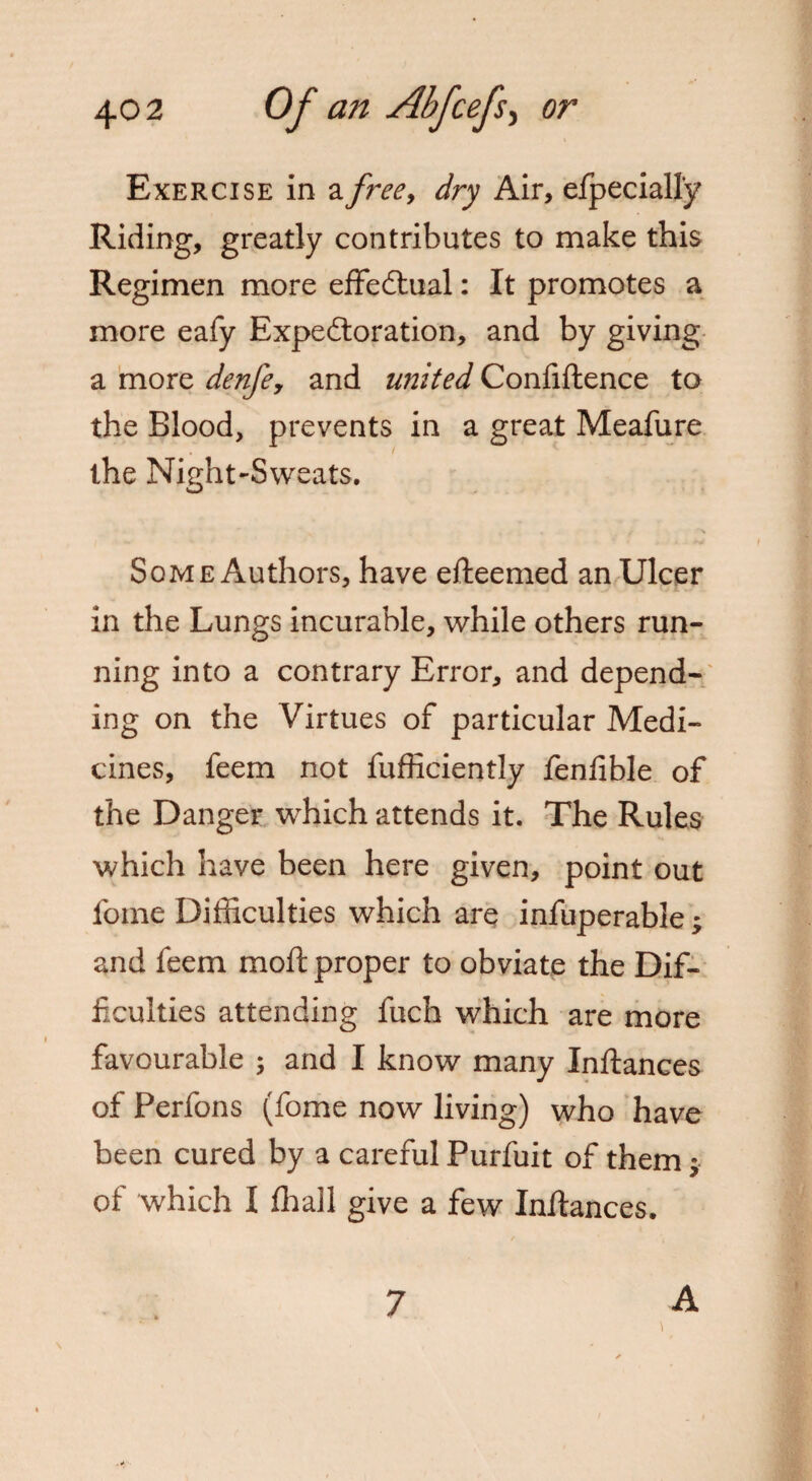 Exercise in a free, dry Air, efpecially Riding, greatly contributes to make this Regimen more effectual: It promotes a more eafy Expectoration, and by giving a more denfe, and united Confiftence to the Blood, prevents in a great Meafure the Night-Sweats. Some Authors, have efteemed an Ulcer in the Lungs incurable, while others run¬ ning into a contrary Error, and depend¬ ing on the Virtues of particular Medi¬ cines, feem not fufficiently fenlible of the Danger which attends it. The Rules which have been here given, point out fome Difficulties which are infuperable; and feem moft proper to obviate the Dif¬ ficulties attending fuch which are more favourable ; and I know many Inftances of Perfons (fome now living) who have been cured by a careful Purfuit of them $ of which I fhall give a few Inftances. 7 A