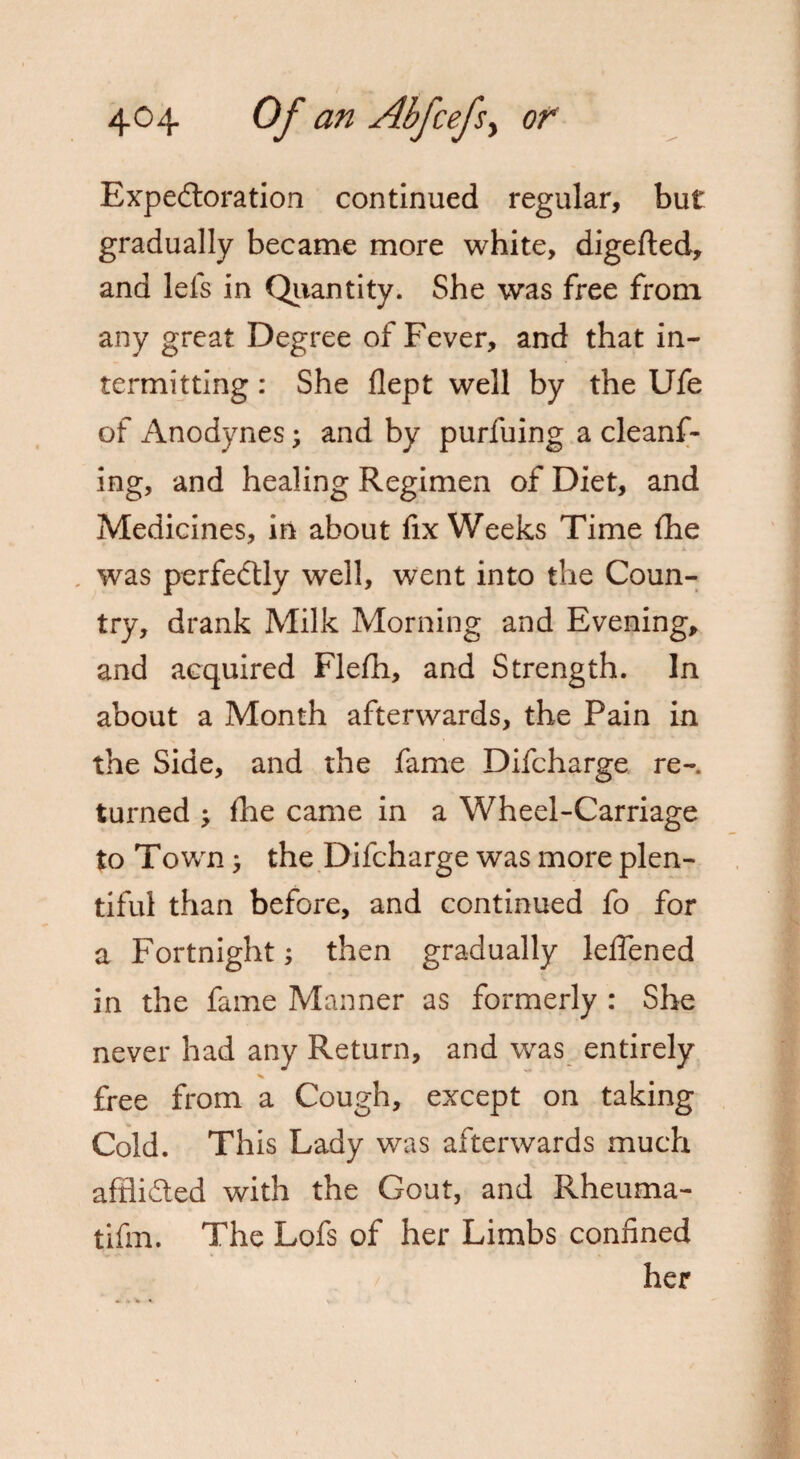Expectoration continued regular, but gradually became more white, digefted, and lefs in Quantity. She was free from any great Degree of Fever, and that in¬ termitting : She flept well by the Ufe of Anodynes; and by purfuing a cleanf- ing, and healing Regimen of Diet, and Medicines, in about fix Weeks Time (he * V J V 1 . was perfectly well, went into the Coun¬ try, drank Milk Morning and Evening, and acquired Flefh, and Strength. In about a Month afterwards, the Pain in the Side, and the fame Difcharge re-, turned ^ Ike came in a Wheel-Carriage to Town, the Difcharge was more plen¬ tiful than before, and continued fo for a Fortnight; then gradually leffened in the fame Manner as formerly : She never had any Return, and was entirely * free from a Cough, except on taking Cold. This Lady was afterwards much afflidted with the Gout, and Rheuma- tifm. The Lofs of her Limbs confined her
