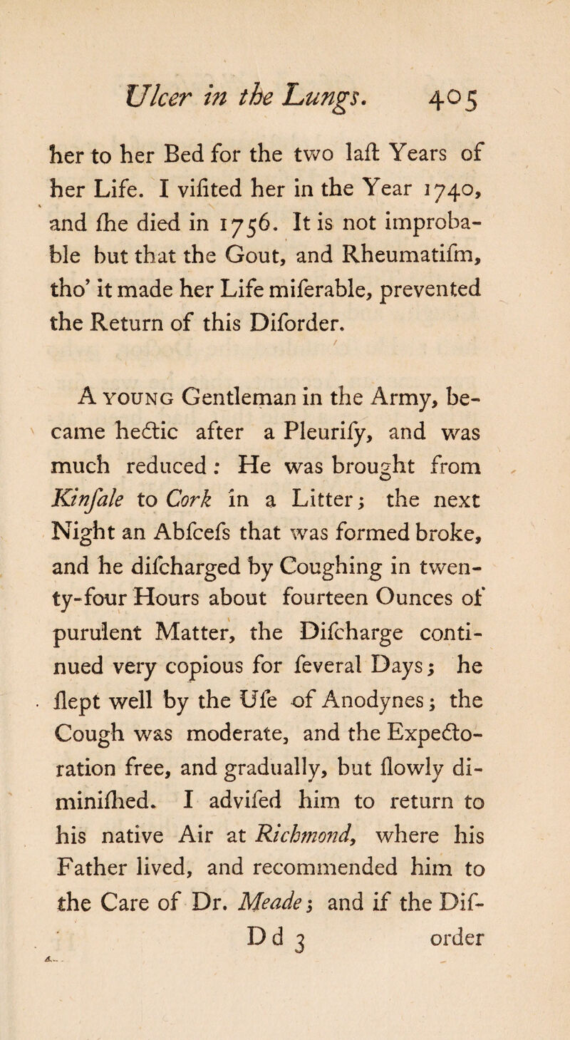 her to her Bed for the mo laft Years of her Life. I vilited her in the Year 3740, % v and the died in 1756. It is not improba¬ ble but that the Gout, and Rheumatifm, tho’ it made her Life miferable, prevented the Return of this Diforder. A young Gentleman in the Army, be¬ came hectic after a Pleurify, and was much reduced: He was brought from Kinfale to Cork in a Litter; the next Night an Abfcefs that was formed broke, and he difcharged by Coughing in twen¬ ty-four Hours about fourteen Ounces of purulent Matter, the Difcharge conti¬ nued very copious for feveral Days; he . Hept well by the Ule of Anodynes; the Cough was moderate, and the Expecto¬ ration free, and gradually, but flowly di- minifhed. I advifed him to return to his native Air at Richmond, where his Father lived, and recommended him to the Care of Dr. Meade3 and if the Dif- D d 3 order