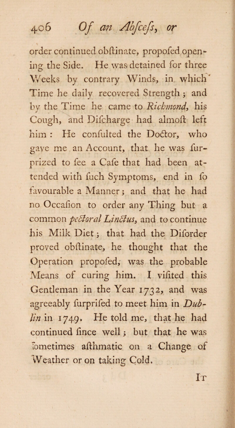 order continued obftinate, propofed open¬ ing the Side. He was detained for three Weeks by contrary Winds, in which' Time he daily recovered Strength ; and bv the Time he came to Richmond, his Cough, and Difcharge had almoft left him : He confulted the Dodtor, who gave me an Account, that he was fur- prized to fee a Cafe that had been at¬ tended with fuch Symptoms, end in fo favourable a Manner; and that he had no Occafion to order any Thing but a common pc5ioral Lin£ius> and to continue his Milk Diet 3 that had the Diforder proved obftinate, he thought that the Operation propofed, was the probable Means of curing him. I vifited this Gentleman in the Year 1732, and was agreeably furprifed to meet him in Dub¬ lin in 1749. He told me, that he had continued fince well but that he was Tometimes afthmatic on a Change of VVeather or on taking Cold.