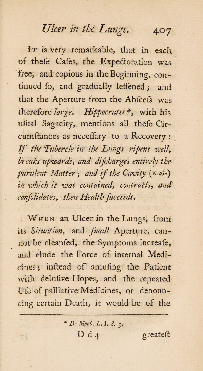 It is very remarkable, that in each of thefe Cafes, the Expedoration was free, and copious in the Beginning, con¬ tinued fo, and gradually leffened ; and that the Aperture from the Abfcefs was therefore large„ Hippocrates with his ufual Sagacity, mentions all thefe Cir- cumftances as neceffary to a Recovery : If the Tubercle in the Lungs ripens welly breaks upwards, and difcharges entirely the purulent Matter ; and if the Cavity (kq*U) in which it was contained> contrasts, and confolidateSy then Health fucceeds. “ . 1 . < .* When an Ulcer in the Lungs, from its Situation, and fmall Aperture, can¬ not be cleanfed, the Symptoms increafe, and elude the Force of internal Medi¬ cines; inftead of amufing the Patient with delufive Hopes, and the repeated Ufe of palliative Medicines, or denoun¬ cing certain Death, it would be of the greateft * De Morh. L. I. S. D d 4