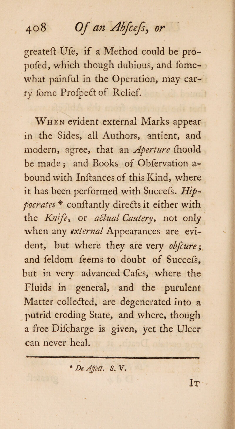 greateft Ufe, if a Method could be pro- pofed, which though dubious, and fome- what painful in the Operation, may car¬ ry fome Pro Ip eft of Relief. When evident external Marks appear in the Sides, all Authors, antient, and modern, agree, that an Aperture fhould be made ; and Books of Obfervation a- bound with Inftances of this Kind, where it has been performed with Succefs. Hip¬ pocrates * conftantly diredts it either with the Knife, or actual Cautery, not only when any external Appearances are evi¬ dent, but where they are very obfcure; and feldom feems to doubt of Succefs, but in very advanced Cafes, where the Fluids in general, and the purulent Matter colledled, are degenerated into a putrid eroding State, and where, though a free Difcharge is given, yet the Ulcer can never heal. # Jh Affe£t. S. V.