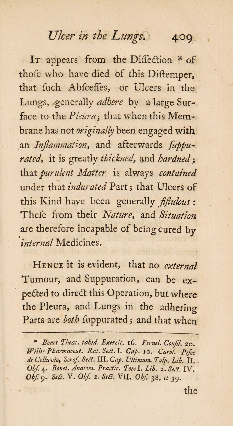 It appears from the DiffeCtion * of thofe who have died of this Diftemper, that fuch Abfcefles, or Ulcers in the Lungs, generally adhere by a large Sur¬ face to the Pleuray that when this Mem¬ brane has not originally been engaged with an Inflammation, and afterwards Suppu¬ rated, it is greatly thickned, and hardned; that purulent Matter is always contained under that indurated Part; that Ulcers of this Kind have been generally fiftulom : Thefe from their Nature, and Situation are therefore incapable of being cured by internal Medicines, Hence it is evident, that no external Tumour, and Suppuration, can be ex¬ pected to diredt this Operation, but where the Pleura, and Lungs in the adhering Parts are both fuppurated; and that when * Bonet Theat. tabid. Exercit. i6. Fernel. Conftl. 20. Willi a Pbar mac eut. Rat. SeU. I. Cap. 10. Carol. Pifoe de Collu'vie, Serof Sedi. III. Cap. TJltimum. Pulp. Lib. II. Obf. 4. Bonet. Anatom. P radii c. Tom I. Lib. 2. Sedi. IV, Obf 9. Sett. V. Obf. 2. Stdl. VII. Obf. 38, et 39. the