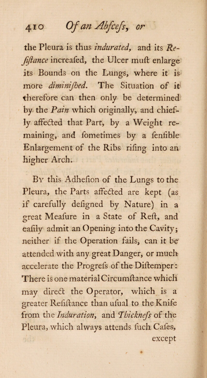 the Pleura is thus indurated, and its Re¬ ft fiance increafed, the Ulcer muft enlarge its Bounds on the Lungs, where it is more diminijhed. The Situation of it therefore can then only be determined by the Rain which originally, and chief¬ ly affedted that Part, by a Weight re¬ maining, and fometimes by a fenfible Enlargement of the Ribs riling into an higher Arch. By this Adhelion of the Lungs to the Pleura, the Parts affedted are kept (as i ' ■ ., if carefully defigned by Nature) in a great Meafure in a State of Reft, and o eafily admit an Opening into the Cavity; neither if the Operation fails, can it be attended with any great Danger, or much accelerate the Progrefs of the Diftemper: There is one material Circumftance which may direct the Operator, which is a greater Refiftance than ufual to the Knife from the Induration, and Rhicknefts of the Pleura, which always attends fuch Cafes, except