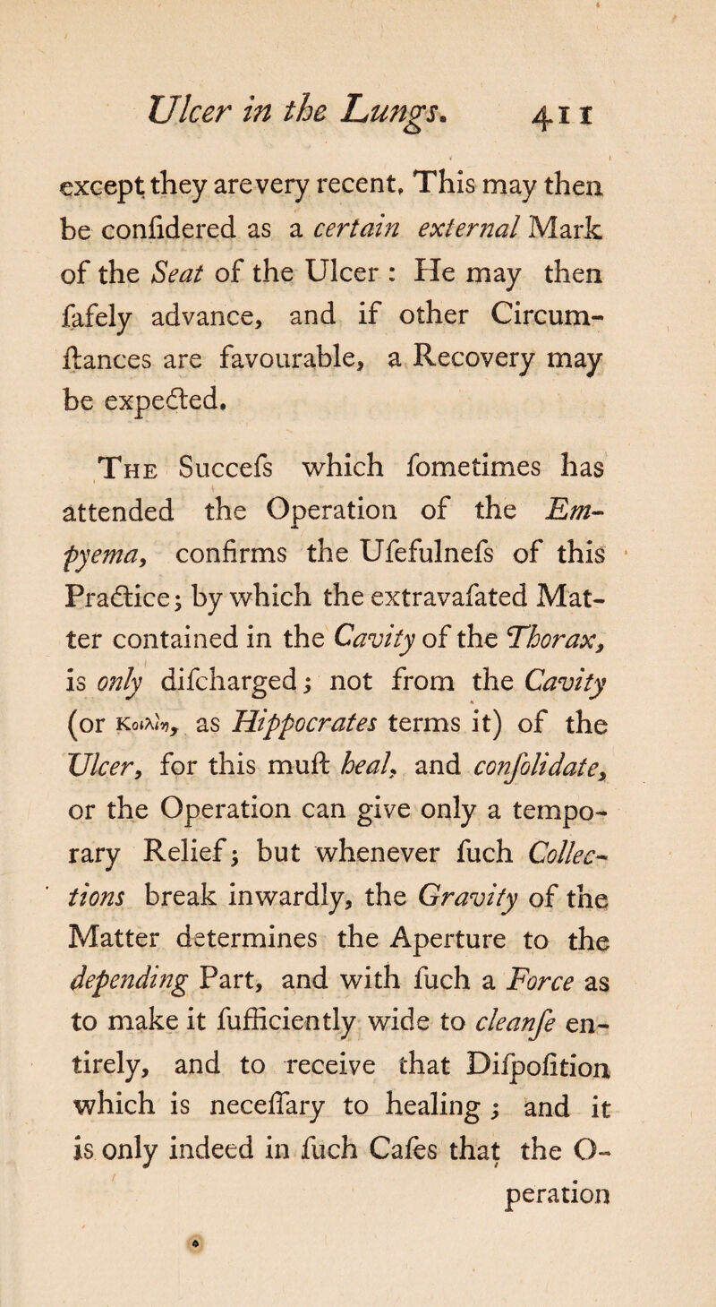 i \ except they are very recent, This may then be confidered as a certain external Mark of the Seat of the Ulcer : He may then fafely advance, and if other Circum¬ stances are favourable, a Recovery may be expedted. The Succefs which fometimes has attended the Operation of the Em¬ pyema, confirms the Ufefulnefs of this Practice; by which the extravafated Mat¬ ter contained in the Cavity of the Thorax, is only difcharged; not from the Cavity (or Koiftfo, as Hippocrates terms it) of the XJlcer, for this muft he ah and consolidate, or the Operation can give only a tempo¬ rary Relief; but whenever fuch Collec¬ tions break inwardly, the Gravity of the Matter determines the Aperture to the depending Part, and with fuch a Force as to make it Sufficiently wide to cleanfe en¬ tirely, and to receive that Difpofition which is neceffary to healing ; and it is only indeed in fuch Cafes that the O- peration